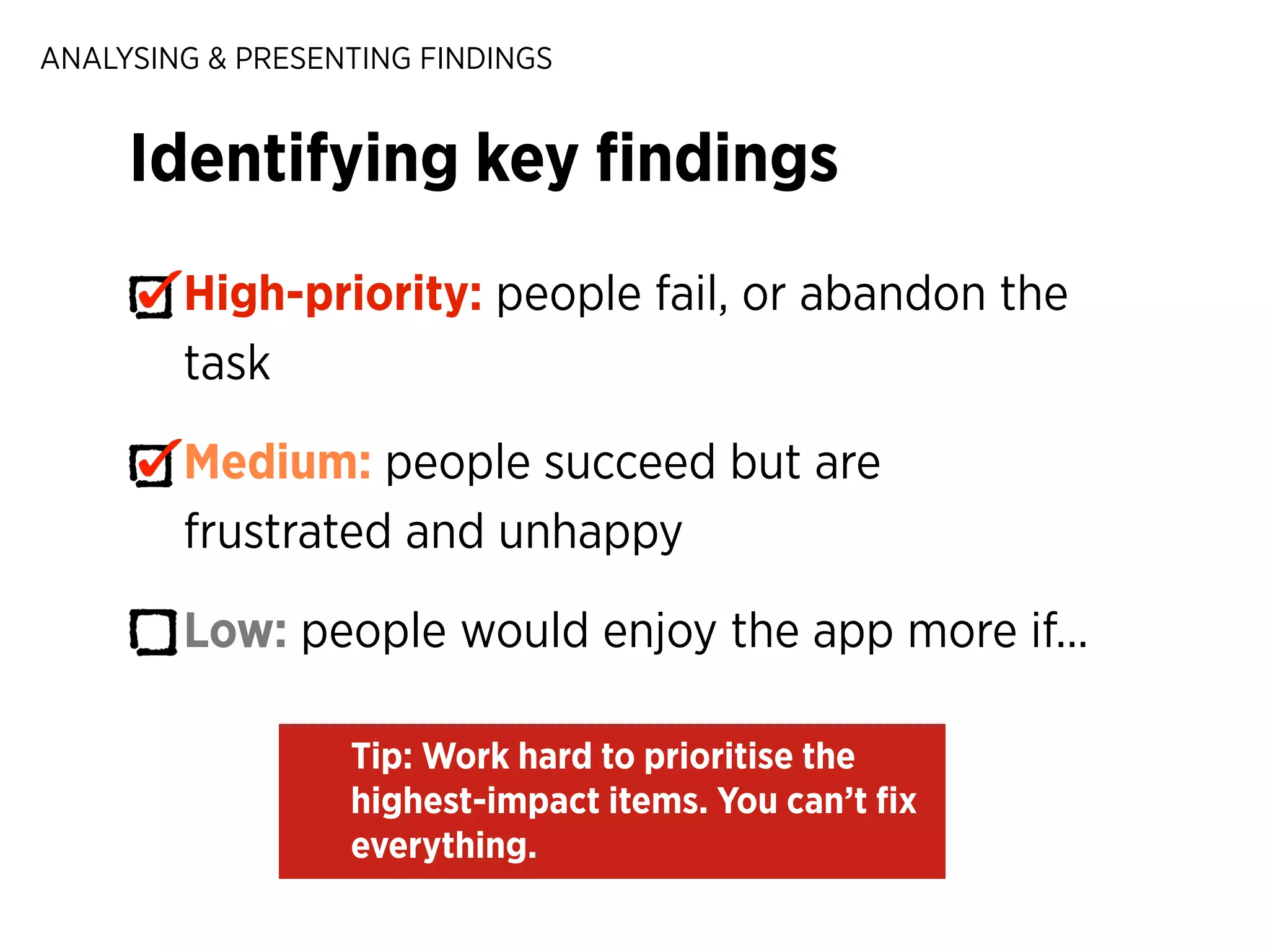 ANALYSING & PRESENTING FINDINGS

Identifying key ﬁndings
High-priority: people fail, or abandon the
task
Medium: people succeed but are
frustrated and unhappy
Low: people would enjoy the app more if...
Tip: Work hard to prioritise the
highest-impact items. You can’t ﬁx
everything.

 