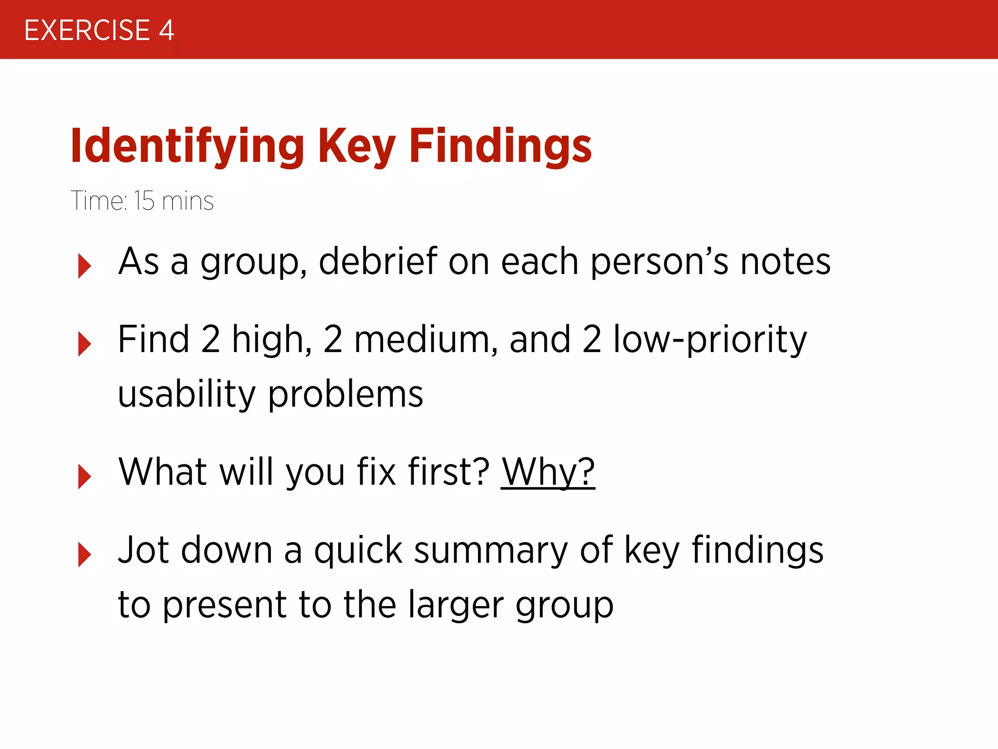 EXERCISE 4

Identifying Key Findings
Time: 15 mins

‣

As a group, debrief on each person’s notes

‣

Find 2 high, 2 medium, and 2 low-priority
usability problems

‣

What will you ﬁx ﬁrst? Why?

‣

Jot down a quick summary of key ﬁndings
to present to the larger group

 