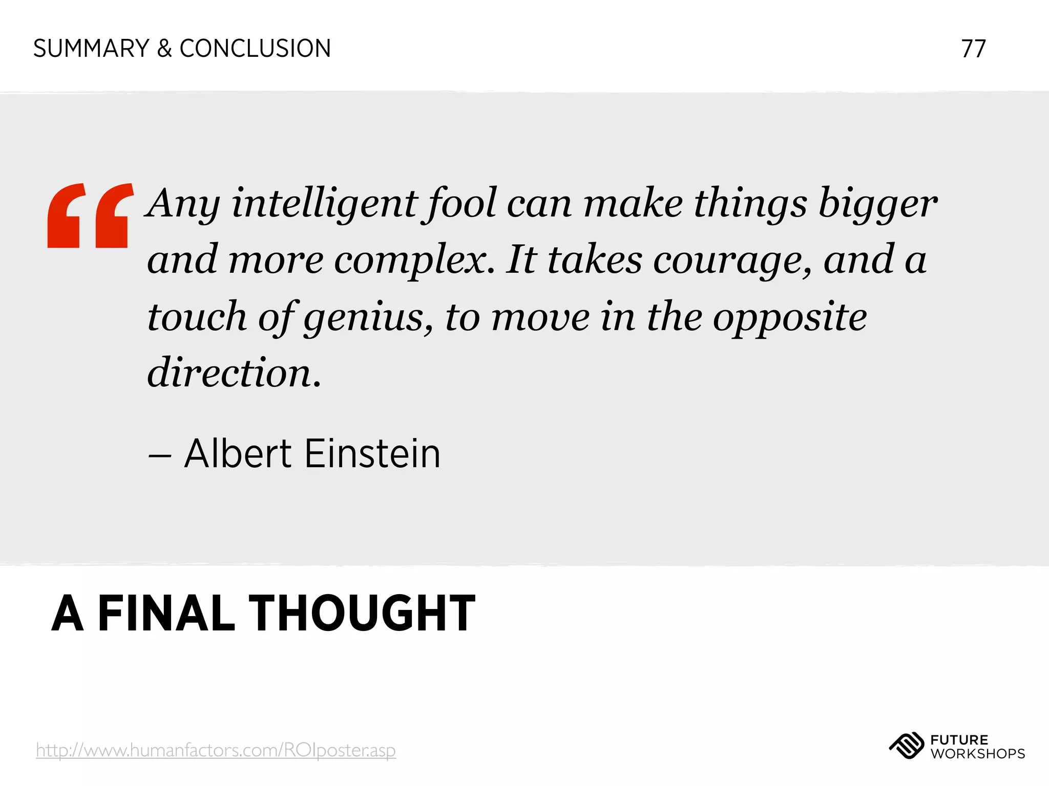 SUMMARY & CONCLUSION

“

Any intelligent fool can make things bigger
and more complex. It takes courage, and a
touch of genius, to move in the opposite
direction.
– Albert Einstein

A FINAL THOUGHT
http://www.humanfactors.com/ROIposter.asp

77

 