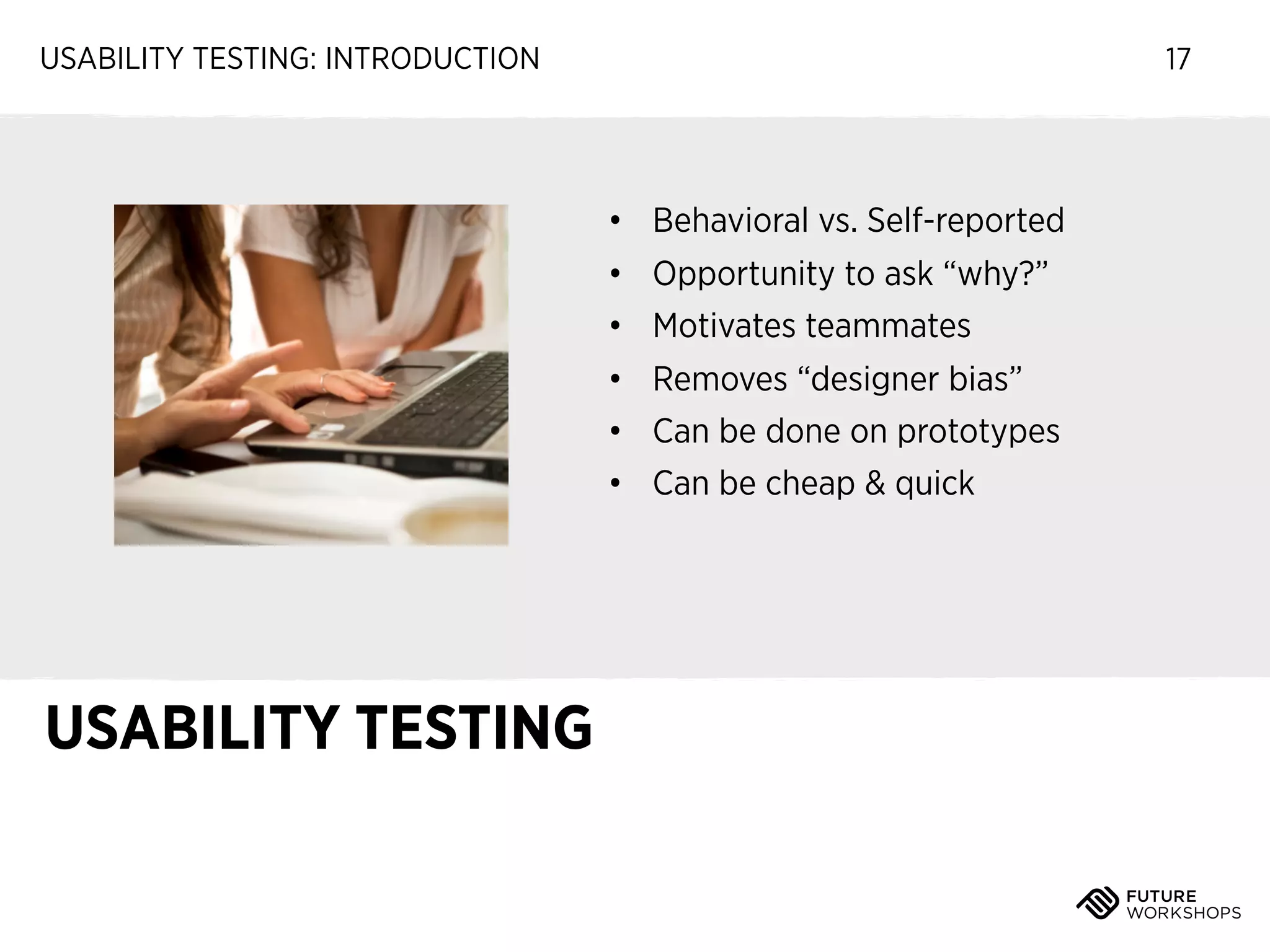 USABILITY TESTING: INTRODUCTION

17

• Behavioral vs. Self-reported
• Opportunity to ask “why?”
• Motivates teammates
• Removes “designer bias”
• Can be done on prototypes
• Can be cheap & quick

USABILITY TESTING

 