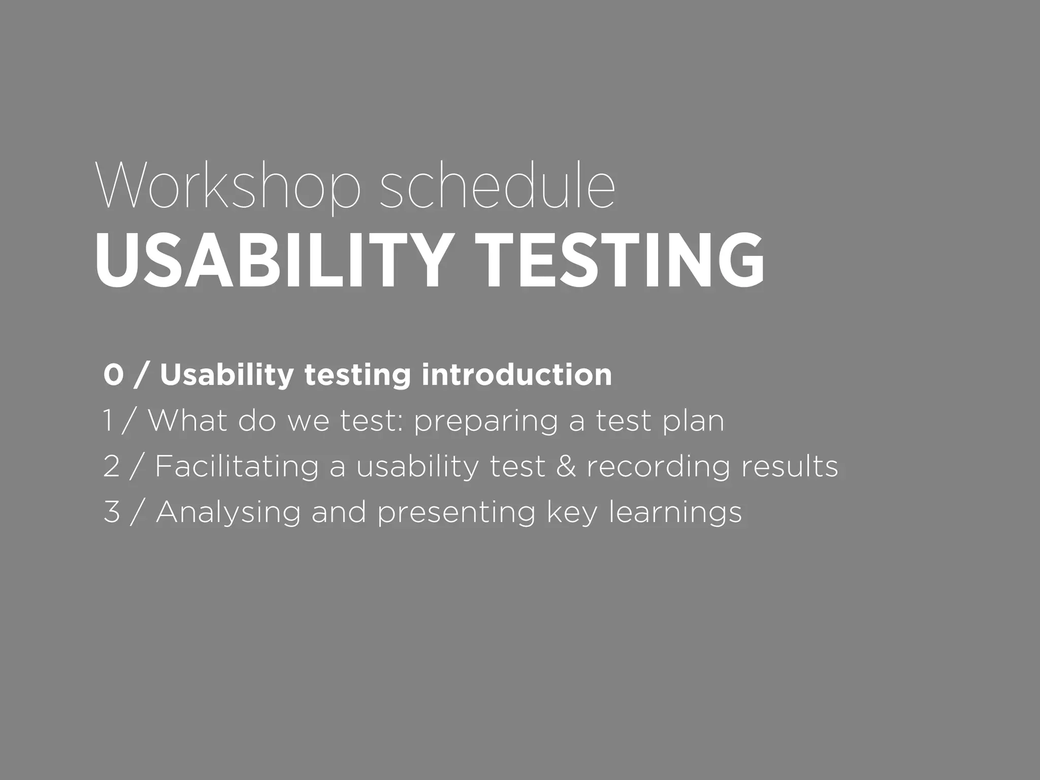 Workshop schedule

USABILITY TESTING
0 / Usability testing introduction
1 / What do we test: preparing a test plan
2 / Facilitating a usability test & recording results
3 / Analysing and presenting key learnings

 