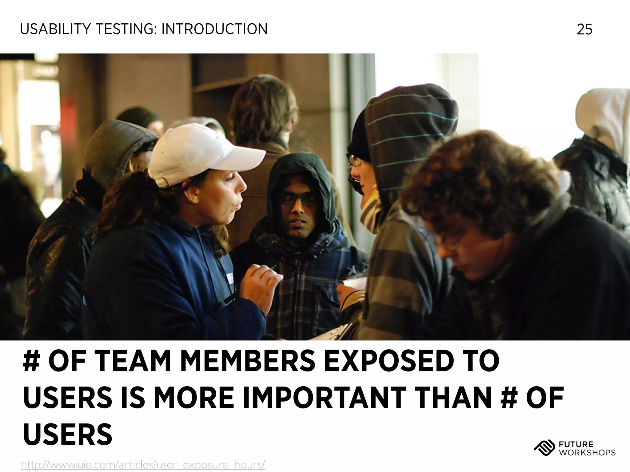 USABILITY TESTING: INTRODUCTION

# OF TEAM MEMBERS EXPOSED TO
USERS IS MORE IMPORTANT THAN # OF
USERS
http://www.uie.com/articles/user_exposure_hours/

25

 