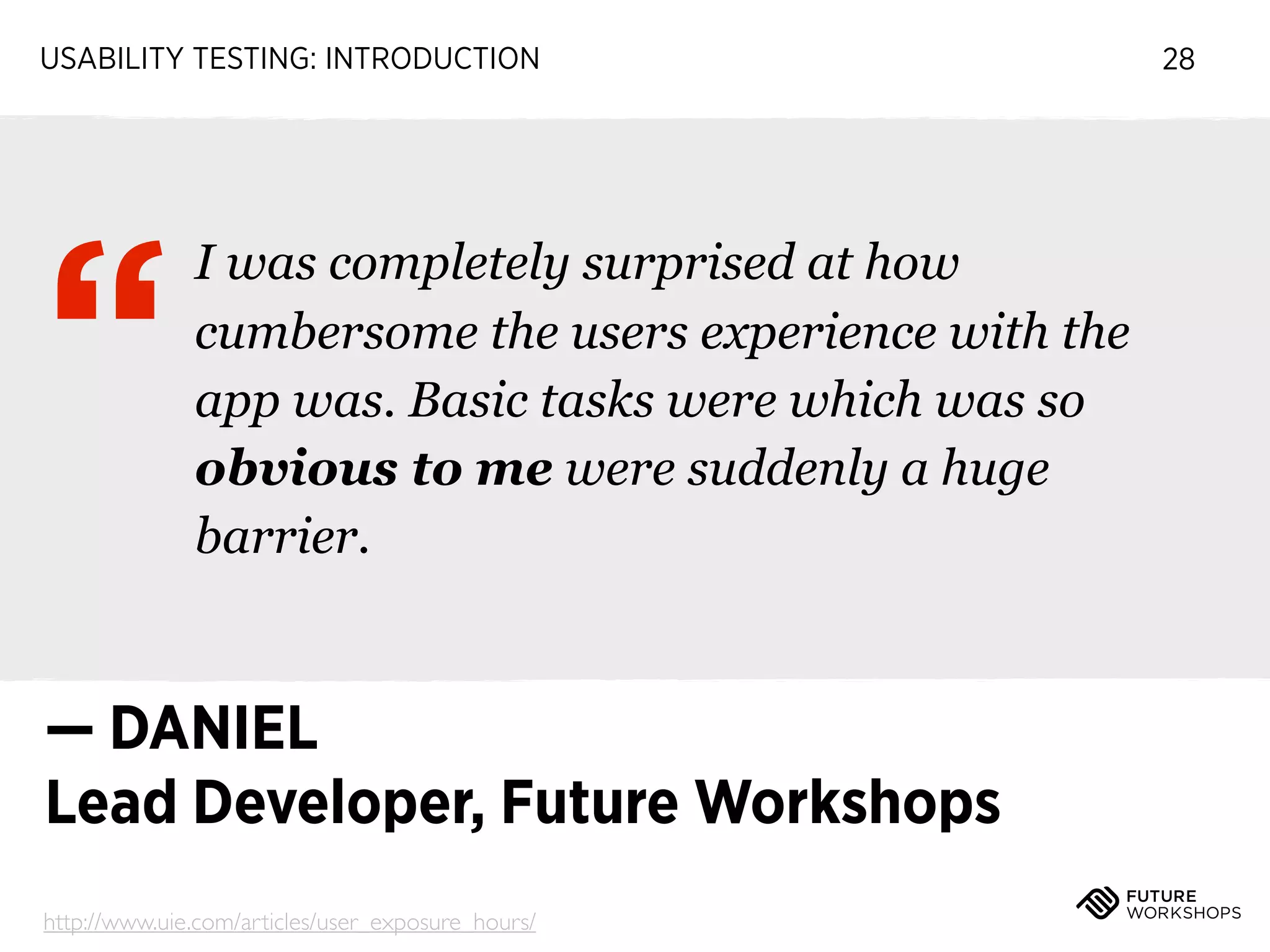 USABILITY TESTING: INTRODUCTION

“

I was completely surprised at how
cumbersome the users experience with the
app was. Basic tasks were which was so
obvious to me were suddenly a huge
barrier.

— DANIEL
Lead Developer, Future Workshops
http://www.uie.com/articles/user_exposure_hours/

28

 
