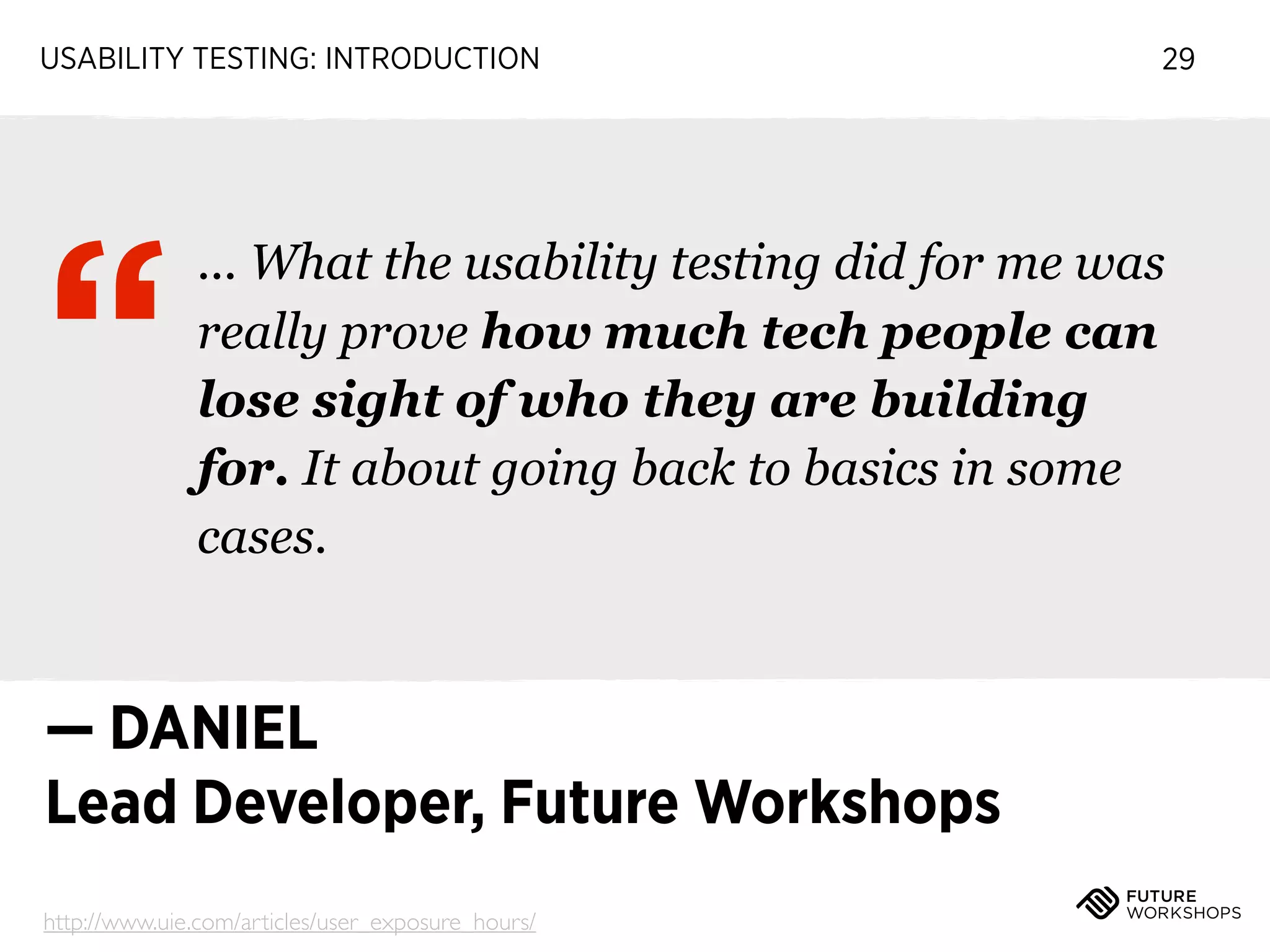 USABILITY TESTING: INTRODUCTION

“

29

... What the usability testing did for me was
really prove how much tech people can
lose sight of who they are building
for. It about going back to basics in some
cases.

— DANIEL
Lead Developer, Future Workshops
http://www.uie.com/articles/user_exposure_hours/

 