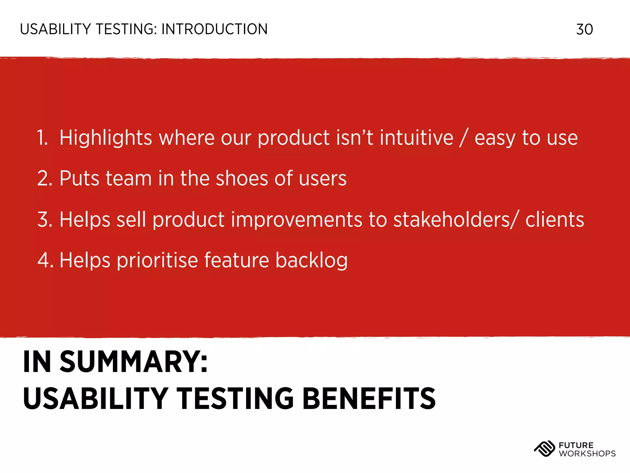 USABILITY TESTING: INTRODUCTION

30

1. Highlights where our product isn’t intuitive / easy to use
2. Puts team in the shoes of users
3. Helps sell product improvements to stakeholders/ clients
4. Helps prioritise feature backlog

IN SUMMARY:
USABILITY TESTING BENEFITS

 