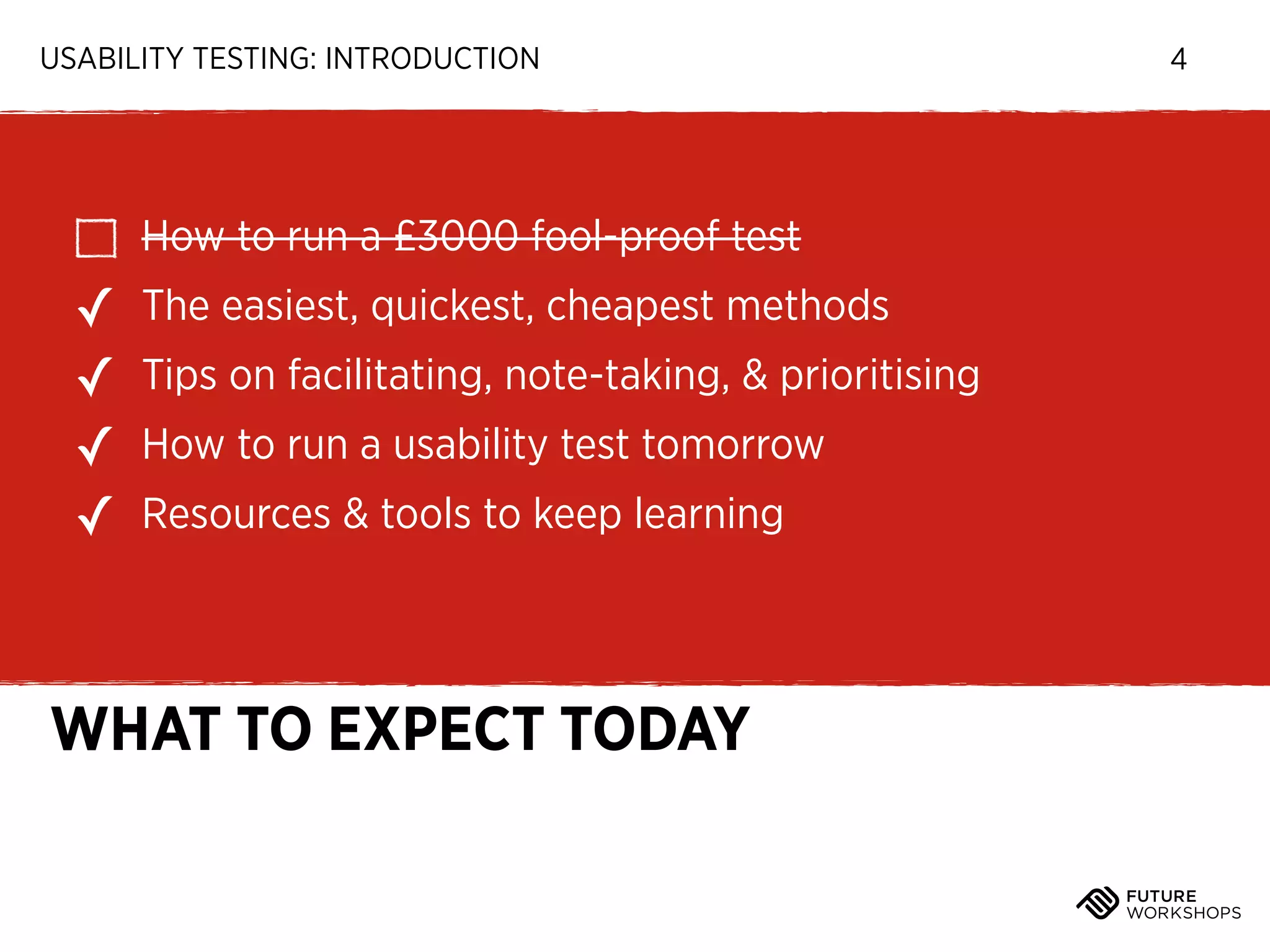USABILITY TESTING: INTRODUCTION

How to run a £3000 fool-proof test

✓
✓
✓
✓

The easiest, quickest, cheapest methods
Tips on facilitating, note-taking, & prioritising
How to run a usability test tomorrow
Resources & tools to keep learning

WHAT TO EXPECT TODAY

4

 