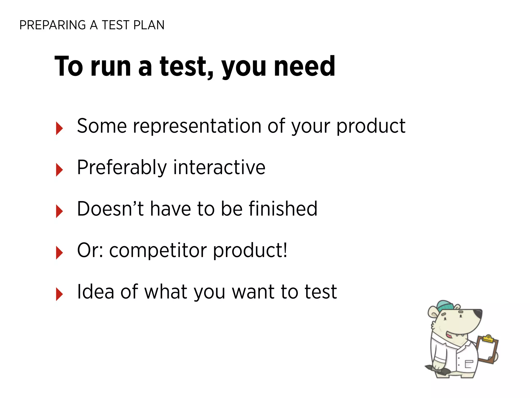 PREPARING A TEST PLAN

To run a test, you need
‣

Some representation of your product

‣

Preferably interactive

‣

Doesn’t have to be ﬁnished

‣

Or: competitor product!

‣

Idea of what you want to test

 