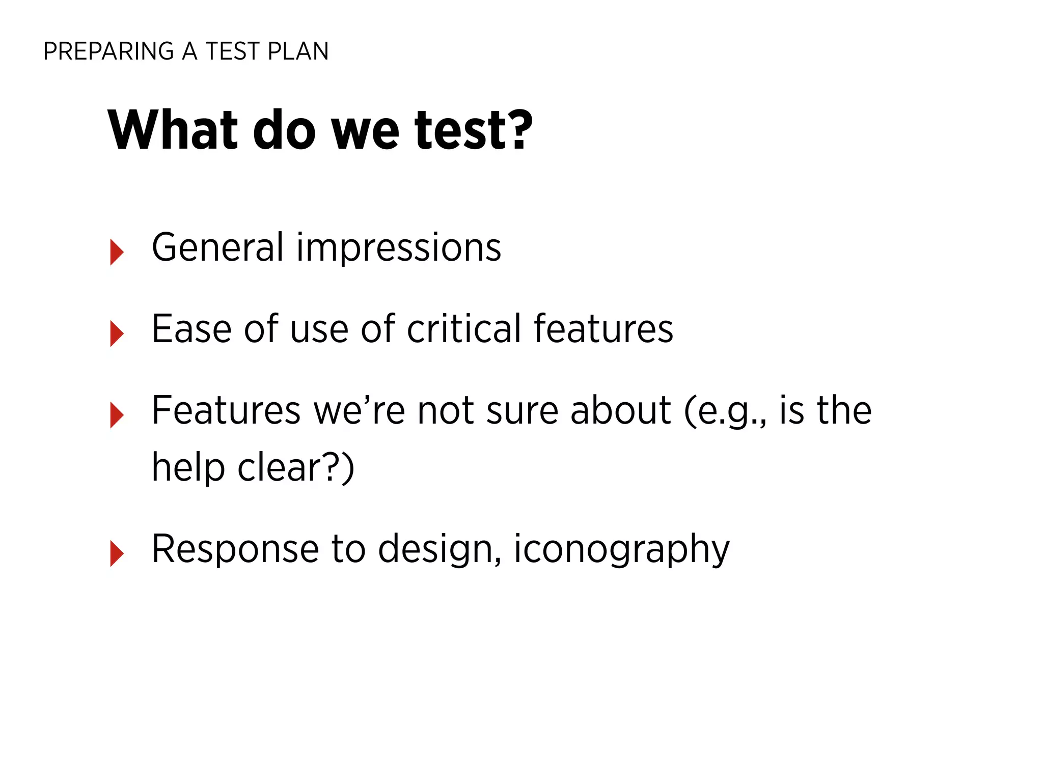 PREPARING A TEST PLAN

What do we test?
‣

General impressions

‣

Ease of use of critical features

‣

Features we’re not sure about (e.g., is the
help clear?)

‣

Response to design, iconography

 