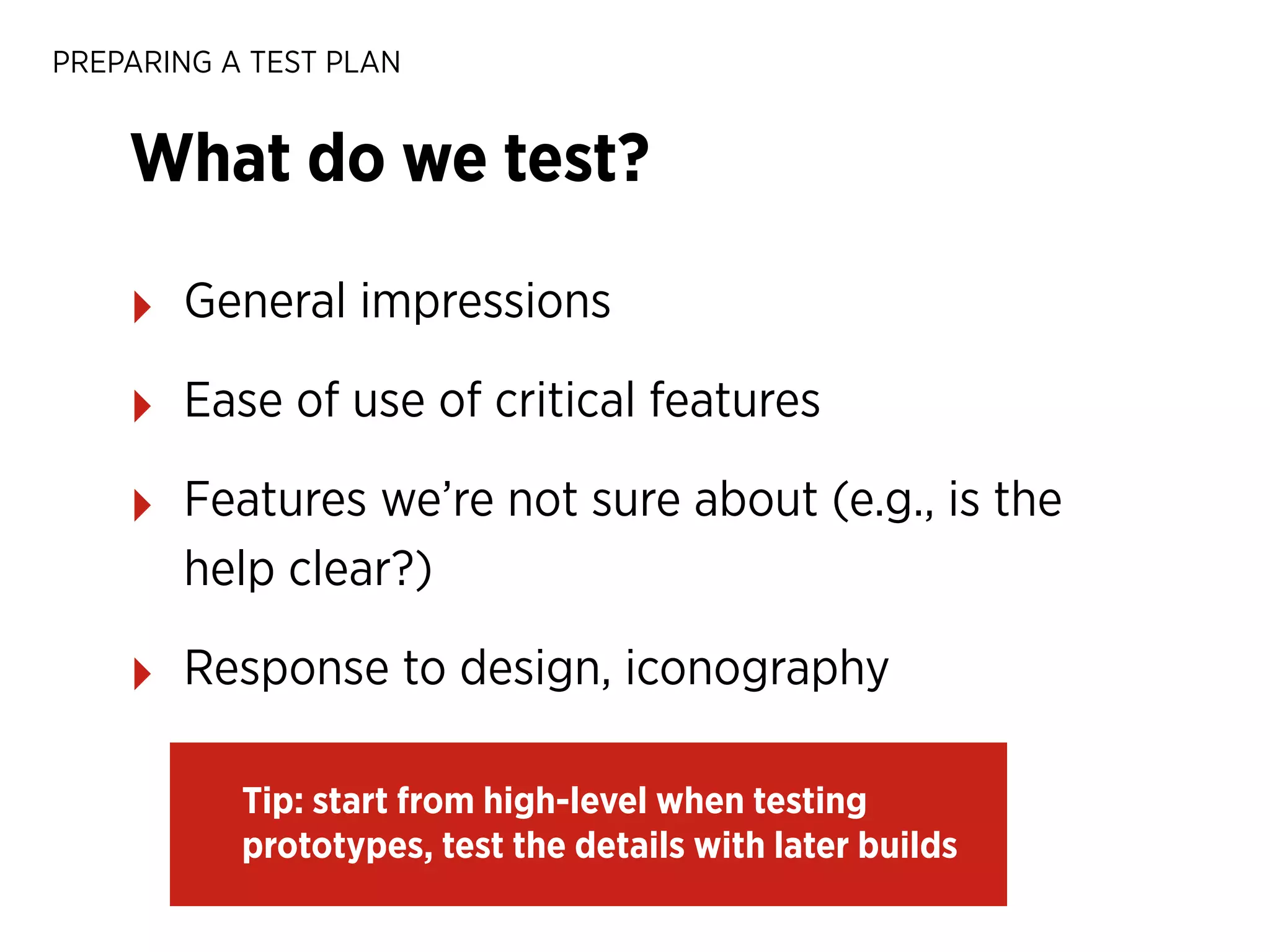 PREPARING A TEST PLAN

What do we test?
‣

General impressions

‣

Ease of use of critical features

‣

Features we’re not sure about (e.g., is the
help clear?)

‣

Response to design, iconography
Tip: start from high-level when testing
prototypes, test the details with later builds

 