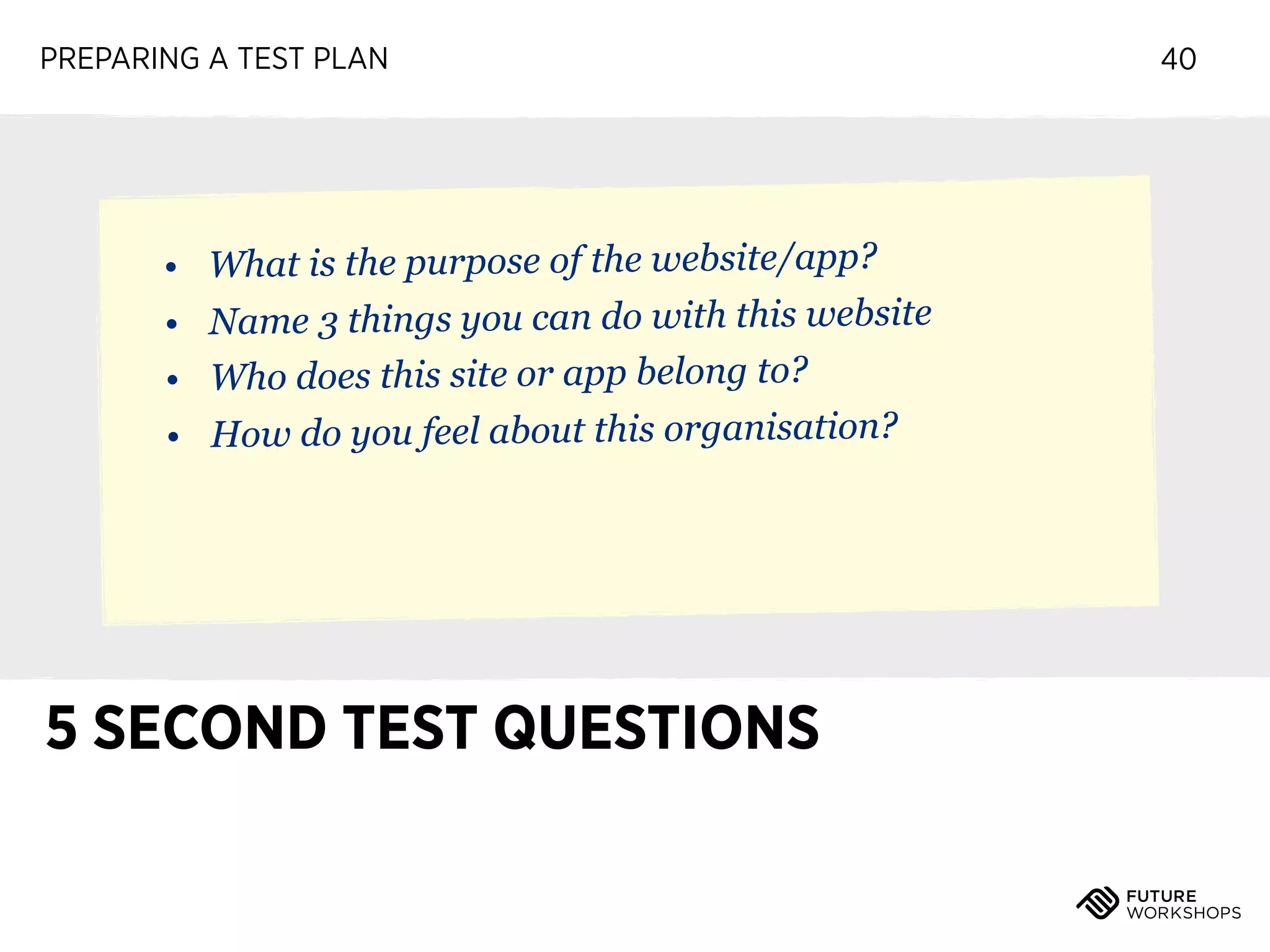 PREPARING A TEST PLAN

• What is the purpose of the website/app?
• Name 3 things you can do with this website
• Who does this site or app belong to?
• How do you feel about this organisation?

5 SECOND TEST QUESTIONS

40

 