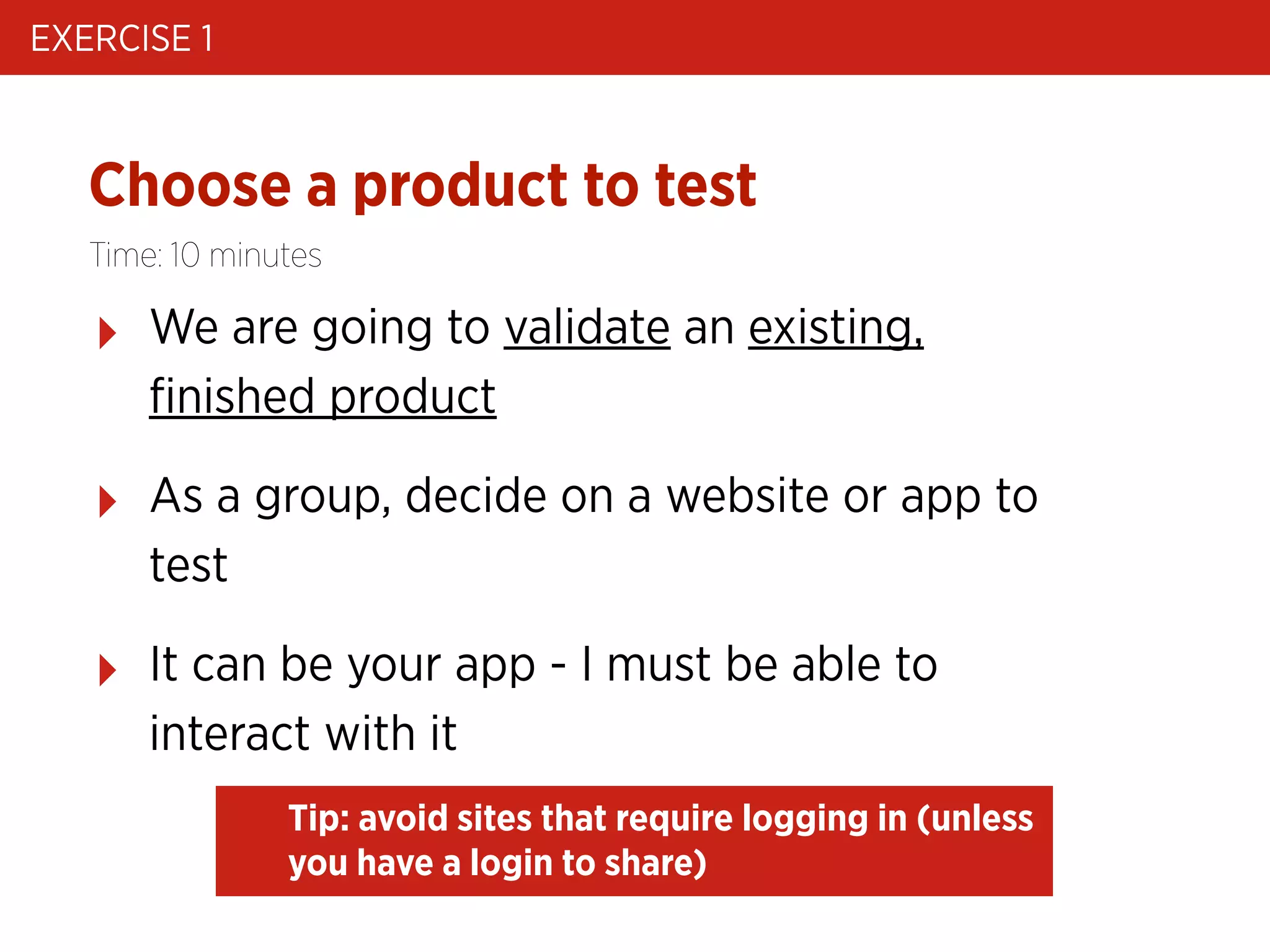 EXERCISE 1

Choose a product to test
Time: 10 minutes

‣

We are going to validate an existing,
ﬁnished product

‣

As a group, decide on a website or app to
test

‣

It can be your app - I must be able to
interact with it
Tip: avoid sites that require logging in (unless
you have a login to share)

 