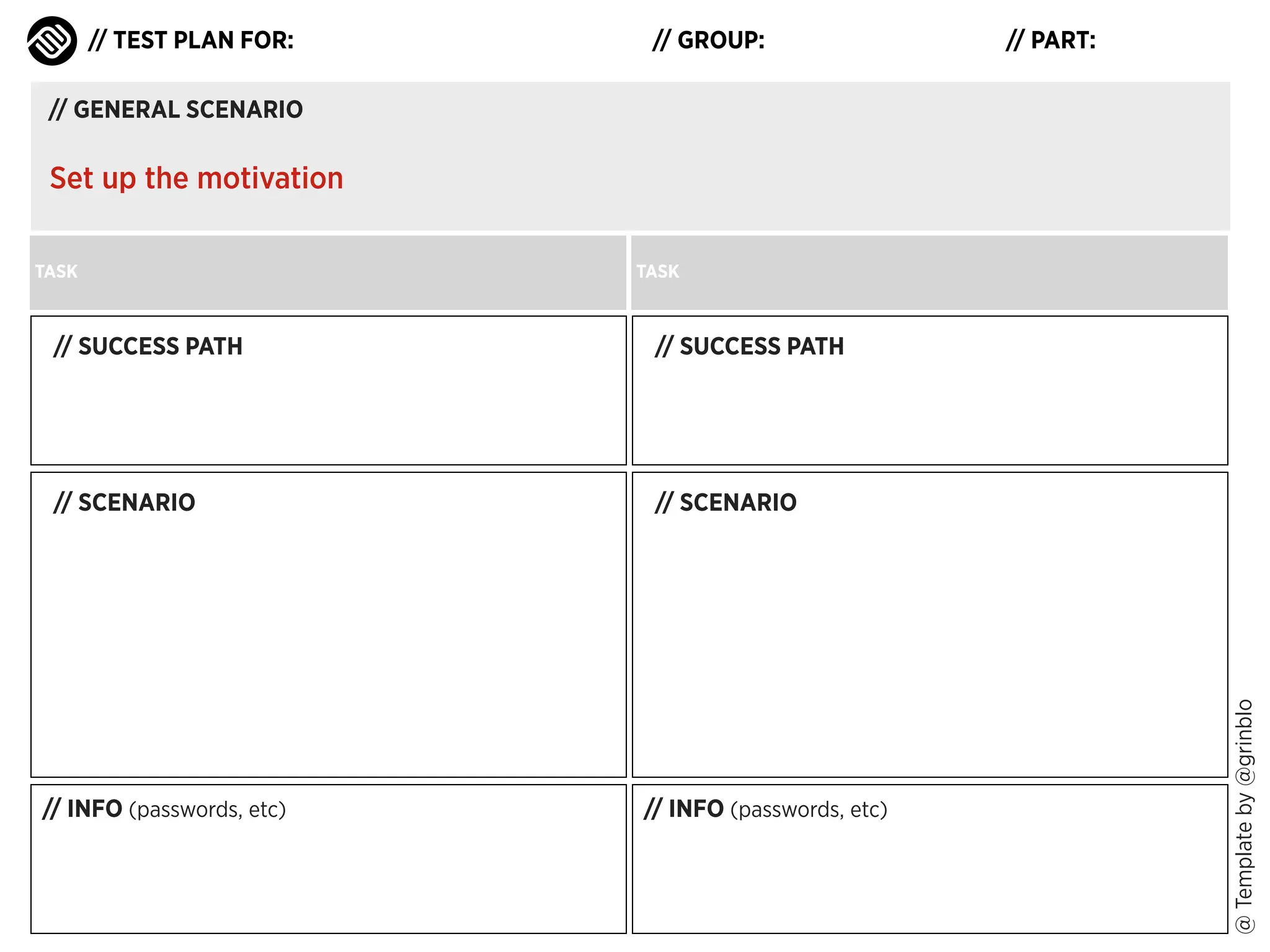 // TEST PLAN FOR:

// GROUP:

// PART:

// GENERAL SCENARIO

Set up the motivation
TASK

TASK

// SUCCESS PATH

// SCENARIO

// SCENARIO

// INFO (passwords, etc)

// INFO (passwords, etc)

@ Template by @grinblo

// SUCCESS PATH

 
