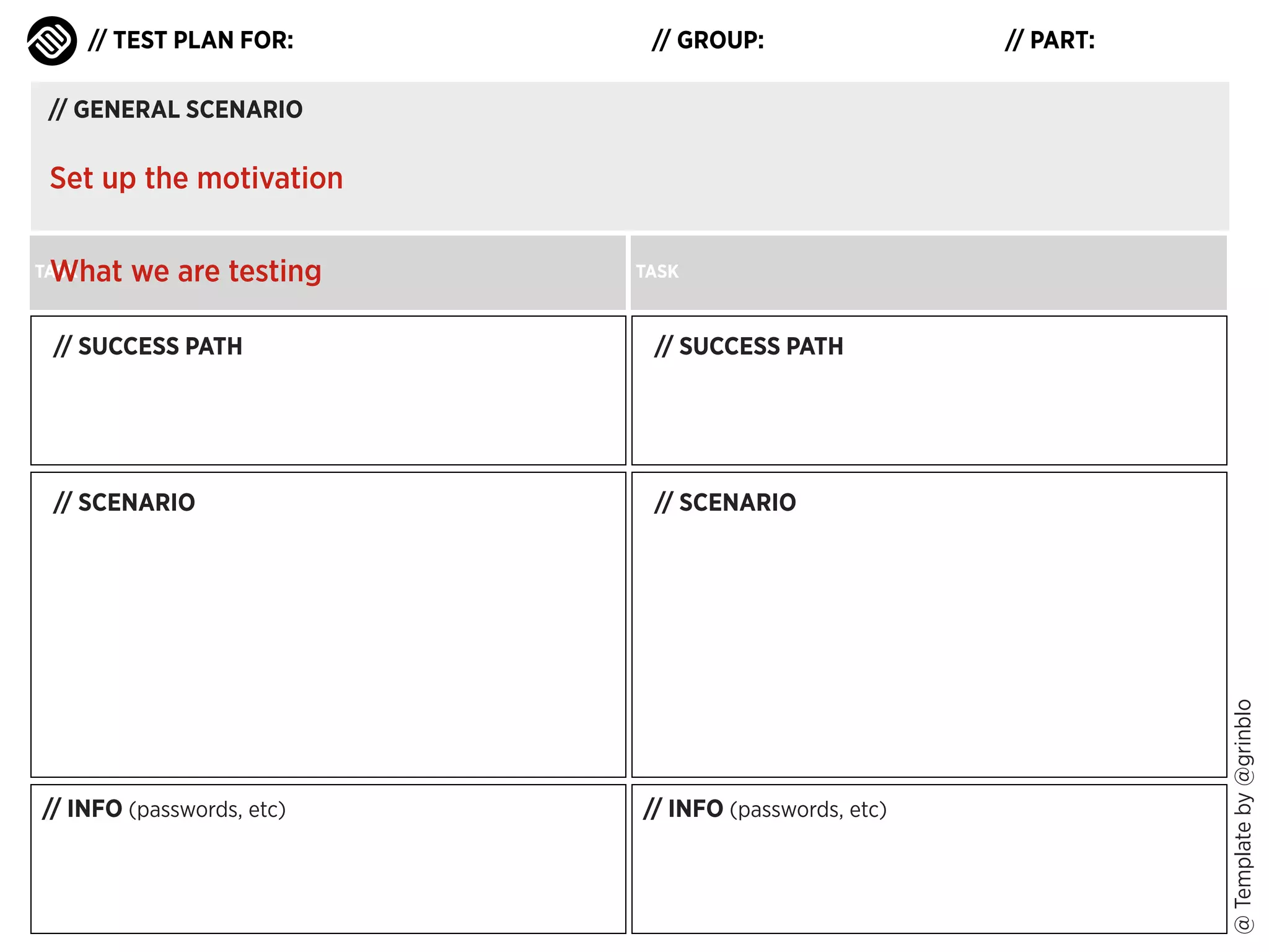 // TEST PLAN FOR:

// GROUP:

// PART:

// GENERAL SCENARIO

Set up the motivation
What we are testing

TASK

TASK

// SUCCESS PATH

// SCENARIO

// SCENARIO

// INFO (passwords, etc)

// INFO (passwords, etc)

@ Template by @grinblo

// SUCCESS PATH

 