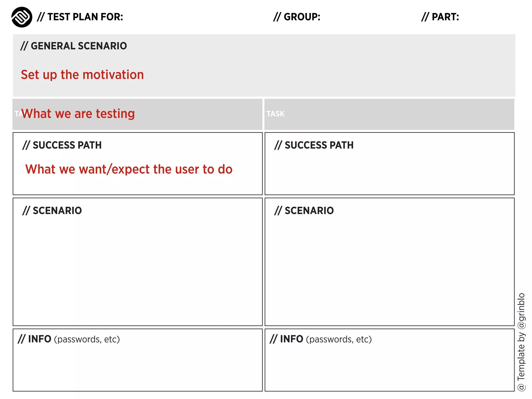 // TEST PLAN FOR:

// GROUP:

// PART:

// GENERAL SCENARIO

Set up the motivation
What we are testing

TASK

// SUCCESS PATH

TASK

// SUCCESS PATH

What we want/expect the user to do

// INFO (passwords, etc)

// SCENARIO

// INFO (passwords, etc)

@ Template by @grinblo

// SCENARIO

 