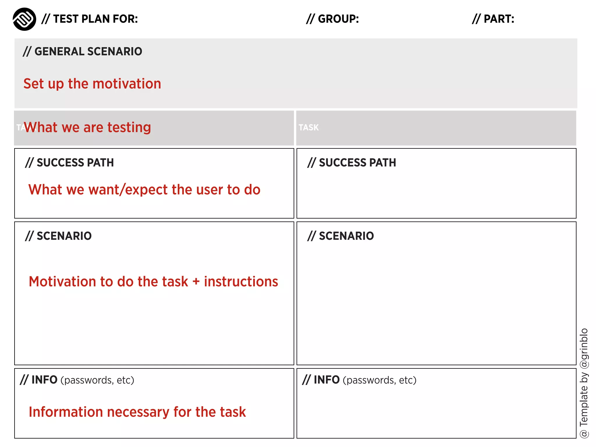 // TEST PLAN FOR:

// GROUP:

// PART:

// GENERAL SCENARIO

Set up the motivation
What we are testing

TASK

// SUCCESS PATH

TASK

// SUCCESS PATH

What we want/expect the user to do
// SCENARIO

// SCENARIO

// INFO (passwords, etc)

Information necessary for the task

// INFO (passwords, etc)

@ Template by @grinblo

Motivation to do the task + instructions

 