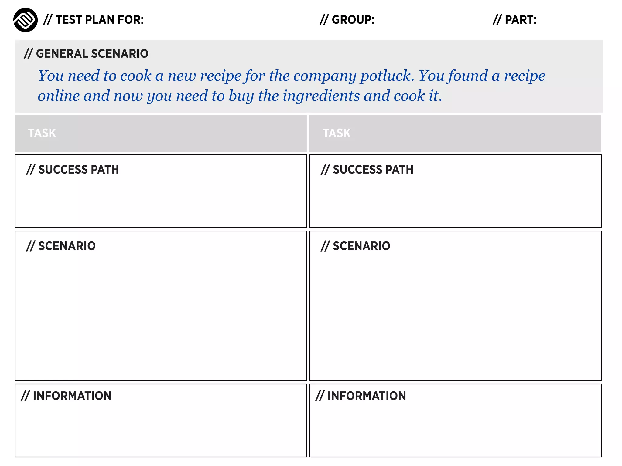 // TEST PLAN FOR:

// GROUP:

// PART:

// GENERAL SCENARIO

You need to cook a new recipe for the company potluck. You found a recipe
online and now you need to buy the ingredients and cook it.
TASK

TASK

// SUCCESS PATH

// SUCCESS PATH

// SCENARIO

// SCENARIO

// INFORMATION

// INFORMATION

 