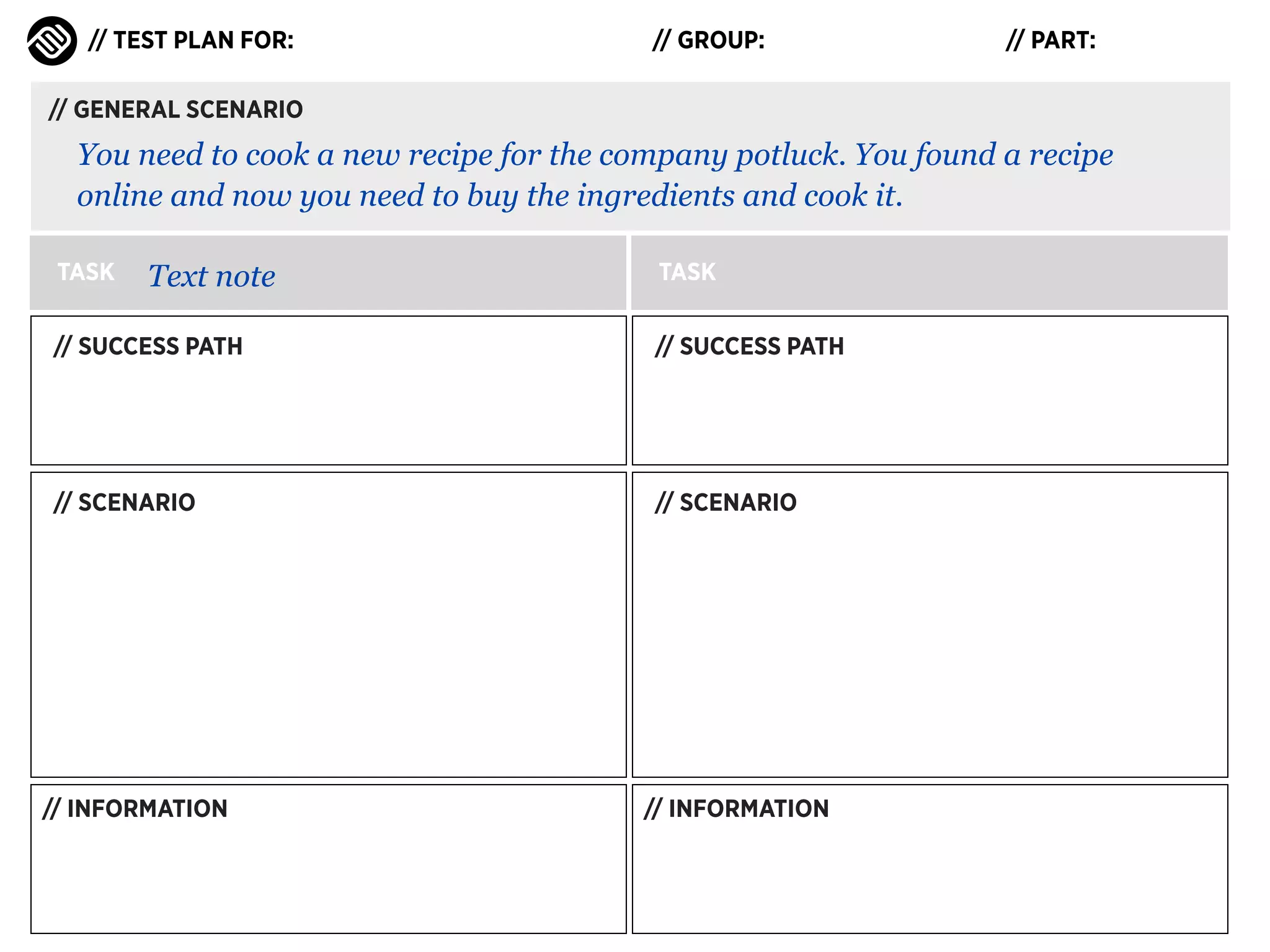 // TEST PLAN FOR:

// GROUP:

// PART:

// GENERAL SCENARIO

You need to cook a new recipe for the company potluck. You found a recipe
online and now you need to buy the ingredients and cook it.
TASK

Text note

TASK

// SUCCESS PATH

// SUCCESS PATH

// SCENARIO

// SCENARIO

// INFORMATION

// INFORMATION

 