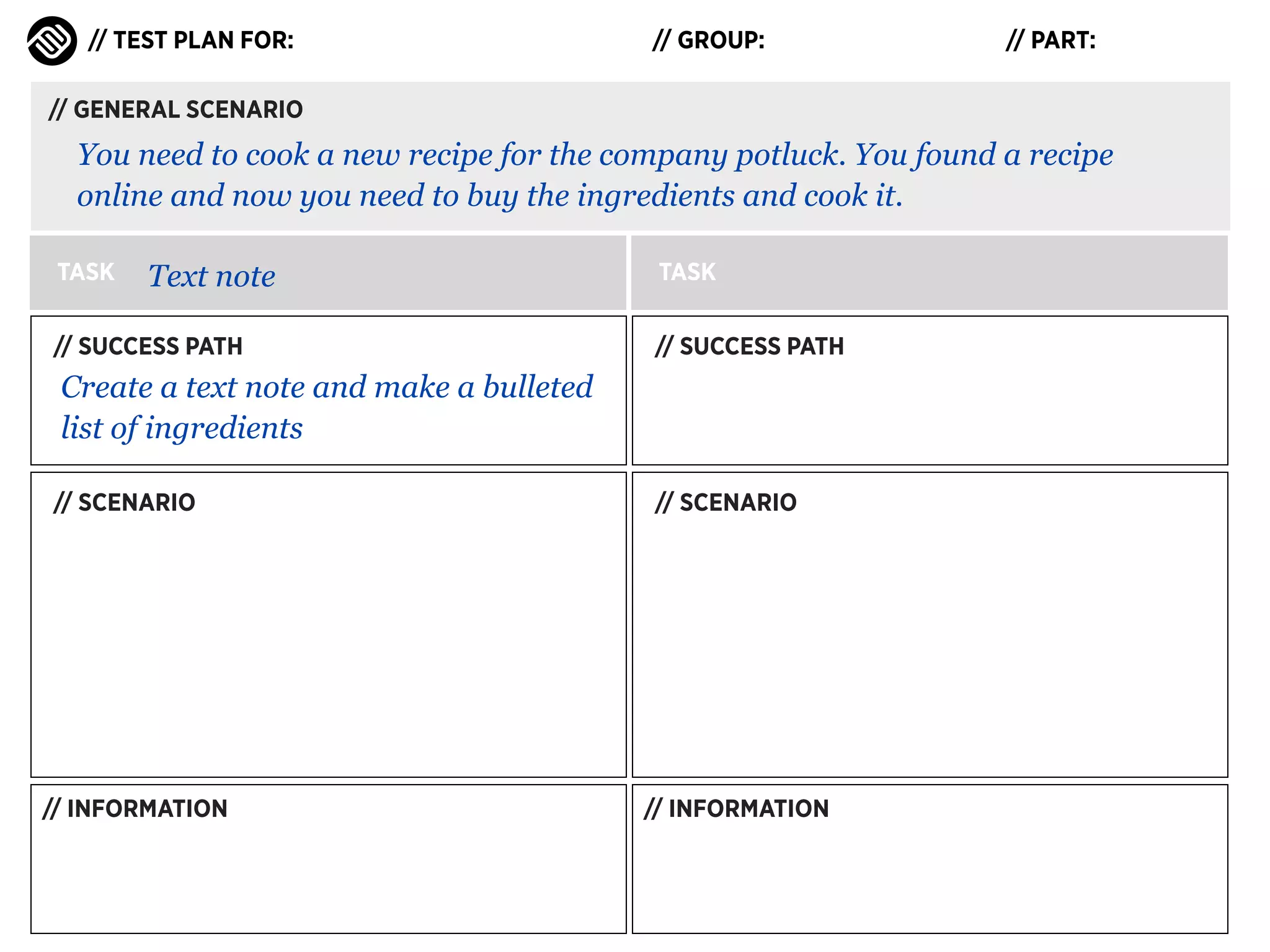 // TEST PLAN FOR:

// GROUP:

// PART:

// GENERAL SCENARIO

You need to cook a new recipe for the company potluck. You found a recipe
online and now you need to buy the ingredients and cook it.
TASK

Text note

// SUCCESS PATH

TASK
// SUCCESS PATH

Create a text note and make a bulleted
list of ingredients
// SCENARIO

// INFORMATION

// SCENARIO

// INFORMATION

 