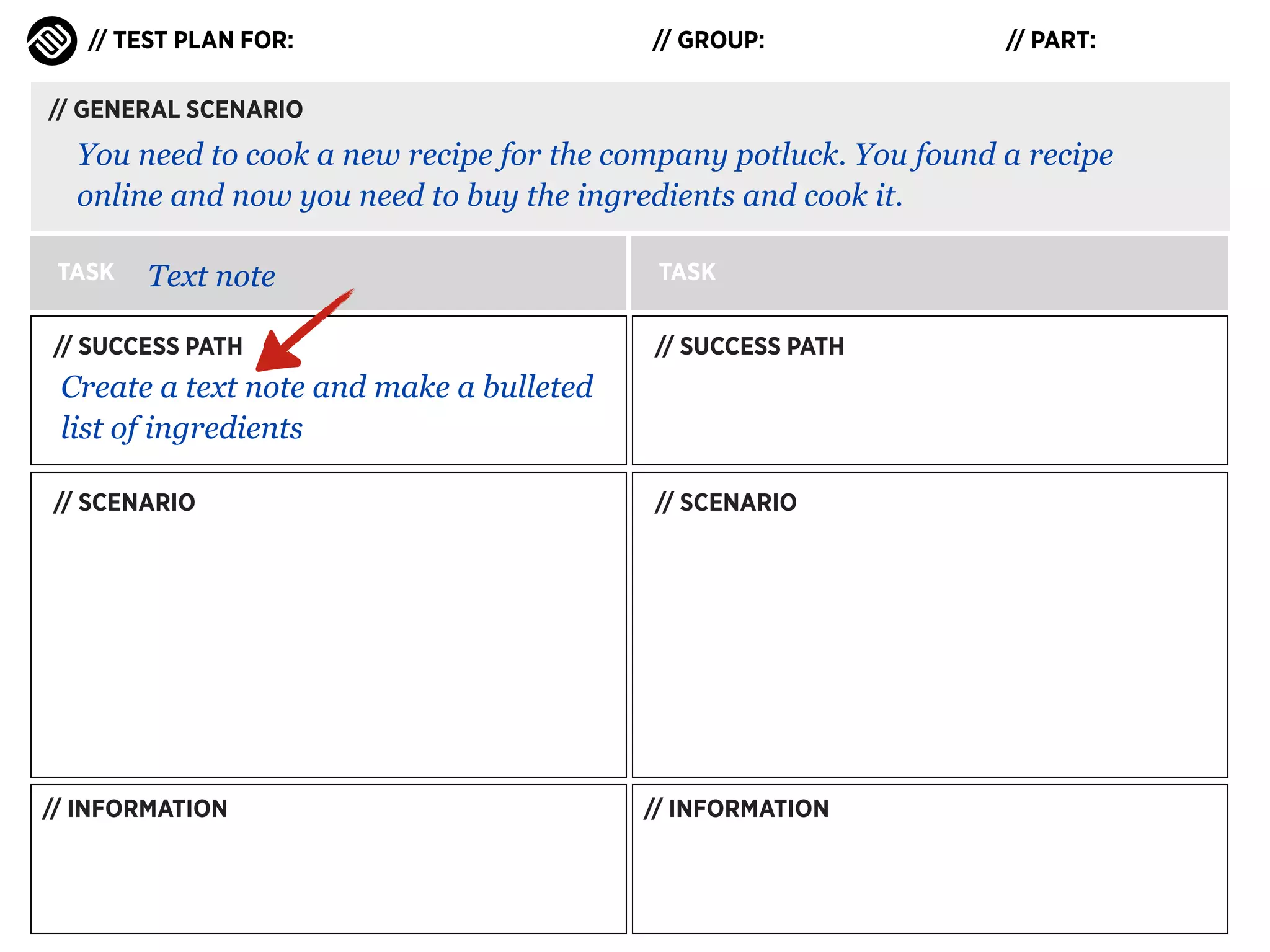 // TEST PLAN FOR:

// GROUP:

// PART:

// GENERAL SCENARIO

You need to cook a new recipe for the company potluck. You found a recipe
online and now you need to buy the ingredients and cook it.
TASK

Text note

// SUCCESS PATH

TASK
// SUCCESS PATH

Create a text note and make a bulleted
list of ingredients
// SCENARIO

// INFORMATION

// SCENARIO

// INFORMATION

 