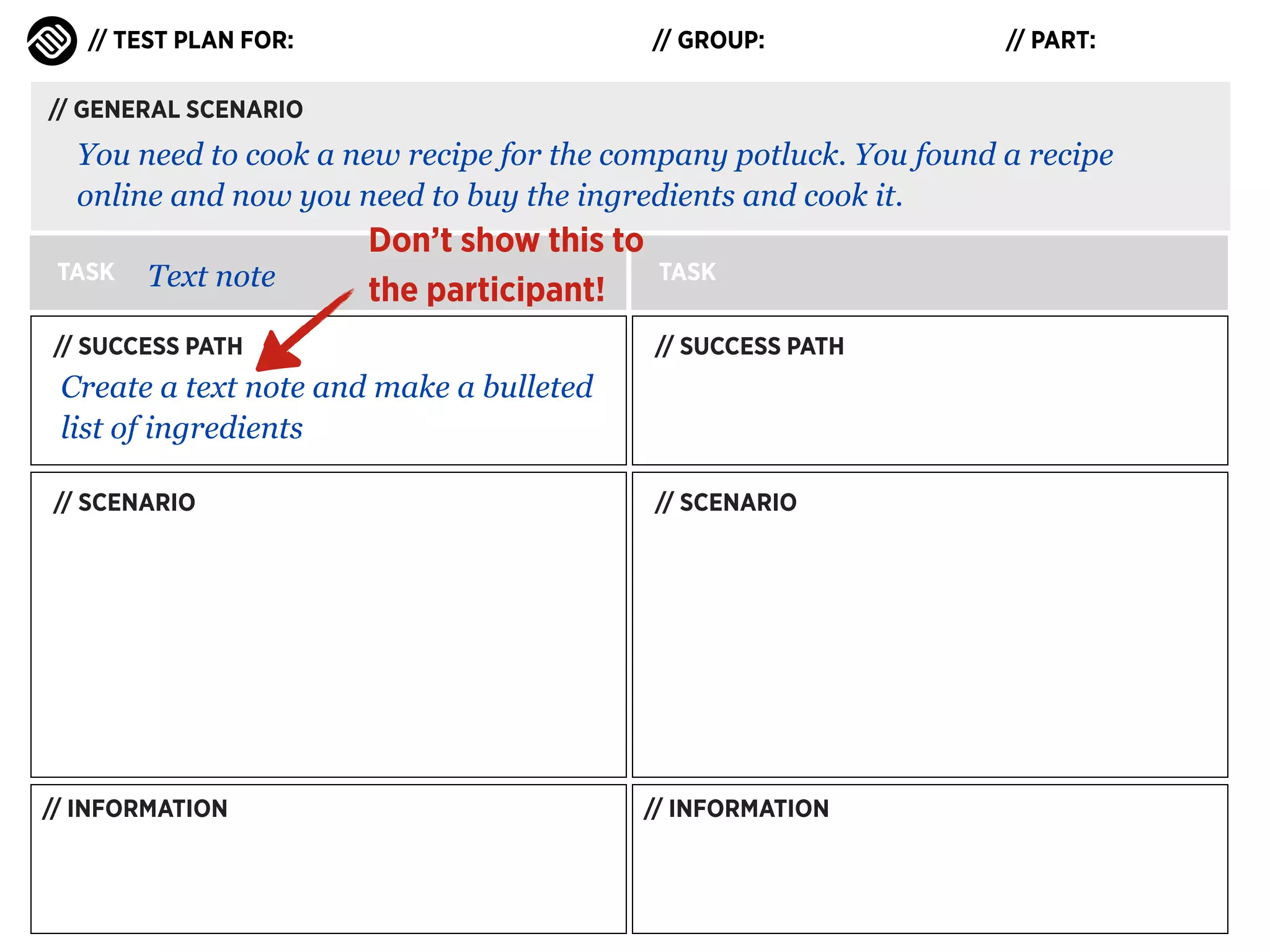 // TEST PLAN FOR:

// GROUP:

// PART:

// GENERAL SCENARIO

You need to cook a new recipe for the company potluck. You found a recipe
online and now you need to buy the ingredients and cook it.
TASK

Text note

Don’t show this to
the participant!

// SUCCESS PATH

TASK
// SUCCESS PATH

Create a text note and make a bulleted
list of ingredients
// SCENARIO

// INFORMATION

// SCENARIO

// INFORMATION

 
