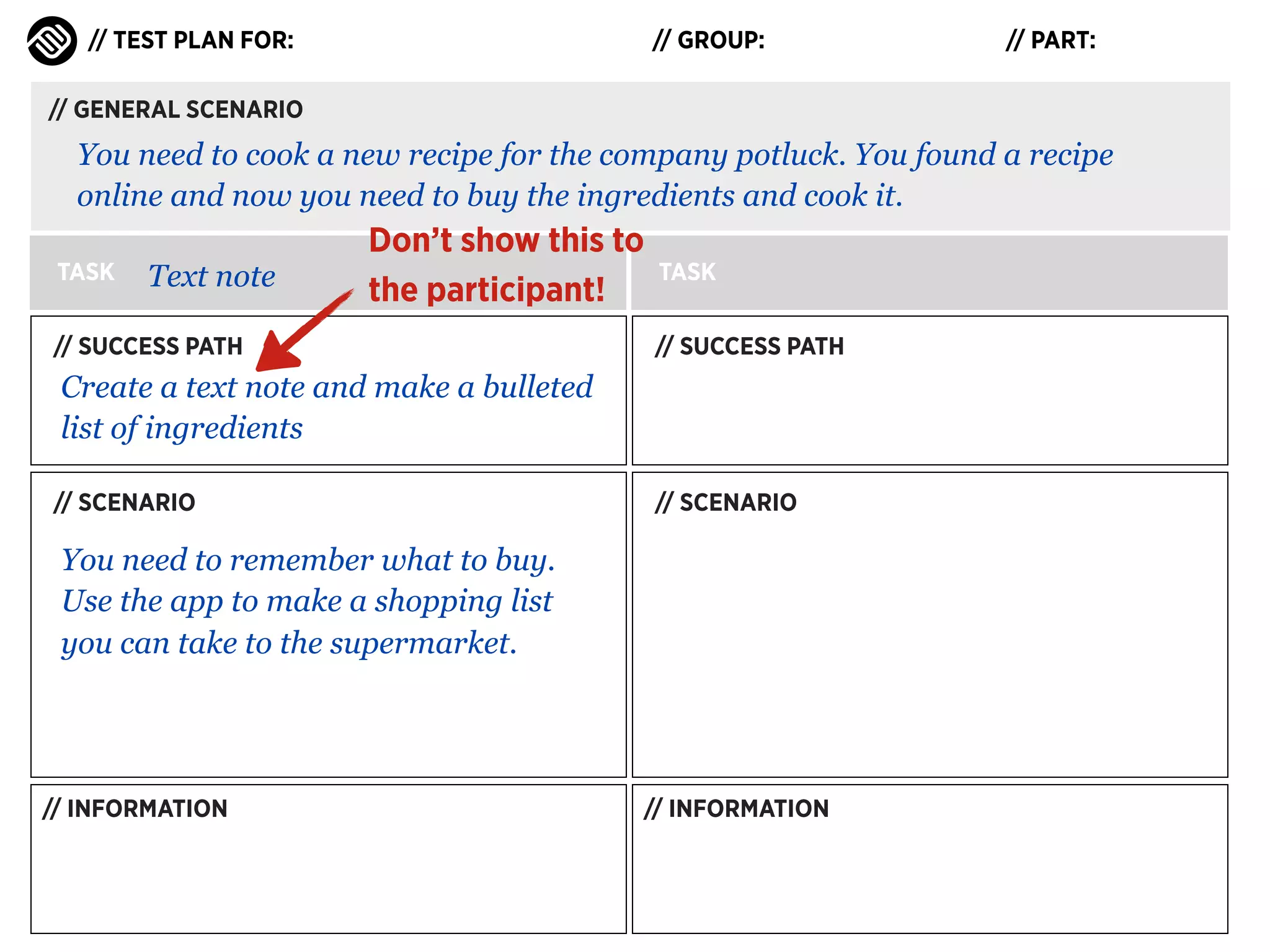 // TEST PLAN FOR:

// GROUP:

// PART:

// GENERAL SCENARIO

You need to cook a new recipe for the company potluck. You found a recipe
online and now you need to buy the ingredients and cook it.
TASK

Text note

Don’t show this to
the participant!

// SUCCESS PATH

TASK
// SUCCESS PATH

Create a text note and make a bulleted
list of ingredients
// SCENARIO

// SCENARIO

You need to remember what to buy.
Use the app to make a shopping list
you can take to the supermarket.

// INFORMATION

// INFORMATION

 