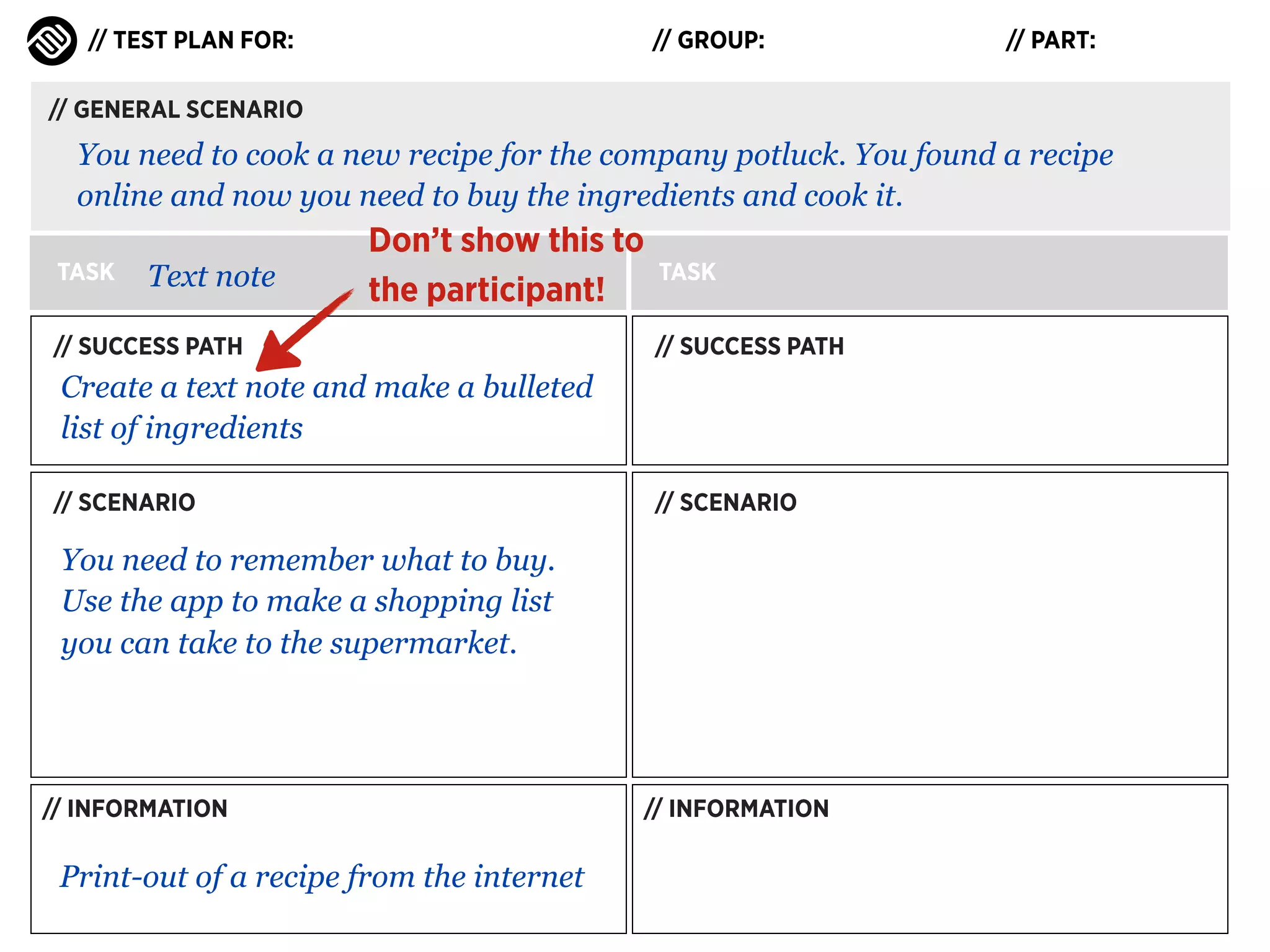// TEST PLAN FOR:

// GROUP:

// PART:

// GENERAL SCENARIO

You need to cook a new recipe for the company potluck. You found a recipe
online and now you need to buy the ingredients and cook it.
TASK

Text note

Don’t show this to
the participant!

// SUCCESS PATH

TASK
// SUCCESS PATH

Create a text note and make a bulleted
list of ingredients
// SCENARIO

// SCENARIO

You need to remember what to buy.
Use the app to make a shopping list
you can take to the supermarket.

// INFORMATION

Print-out of a recipe from the internet

// INFORMATION

 