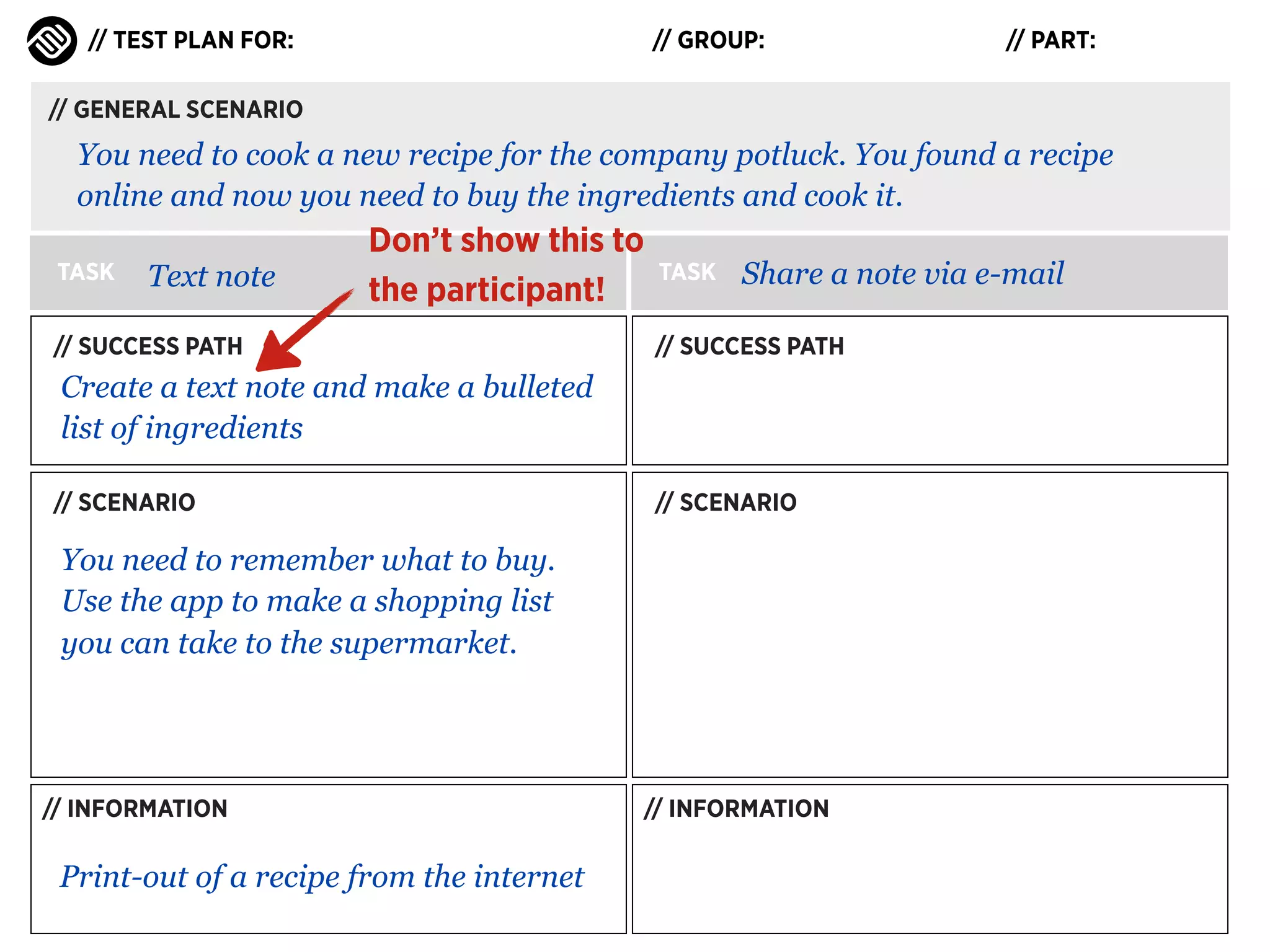 // TEST PLAN FOR:

// GROUP:

// PART:

// GENERAL SCENARIO

You need to cook a new recipe for the company potluck. You found a recipe
online and now you need to buy the ingredients and cook it.
TASK

Text note

Don’t show this to
the participant!

// SUCCESS PATH

TASK

Share a note via e-mail

// SUCCESS PATH

Create a text note and make a bulleted
list of ingredients
// SCENARIO

// SCENARIO

You need to remember what to buy.
Use the app to make a shopping list
you can take to the supermarket.

// INFORMATION

Print-out of a recipe from the internet

// INFORMATION

 