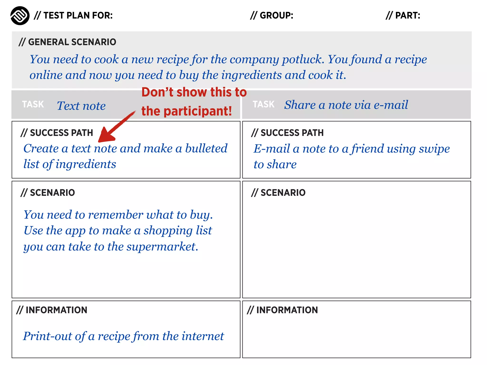 // TEST PLAN FOR:

// GROUP:

// PART:

// GENERAL SCENARIO

You need to cook a new recipe for the company potluck. You found a recipe
online and now you need to buy the ingredients and cook it.
TASK

Text note

Don’t show this to
the participant!

TASK

Share a note via e-mail

// SUCCESS PATH

// SUCCESS PATH

Create a text note and make a bulleted
list of ingredients

E-mail a note to a friend using swipe
to share

// SCENARIO

// SCENARIO

You need to remember what to buy.
Use the app to make a shopping list
you can take to the supermarket.

// INFORMATION

Print-out of a recipe from the internet

// INFORMATION

 