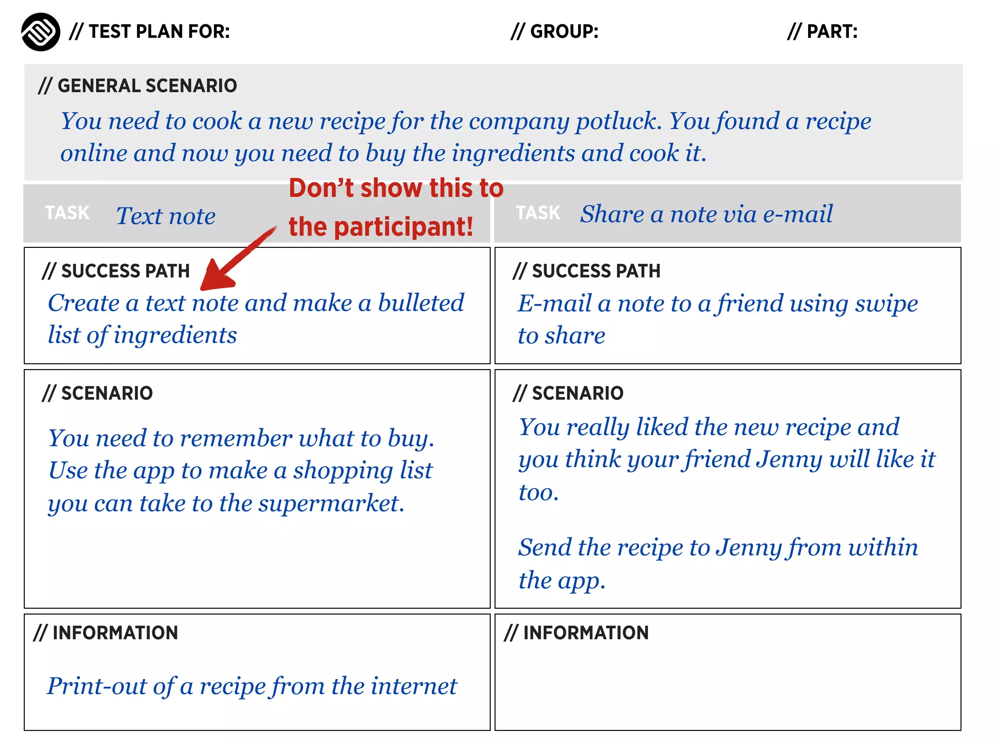 // TEST PLAN FOR:

// GROUP:

// PART:

// GENERAL SCENARIO

You need to cook a new recipe for the company potluck. You found a recipe
online and now you need to buy the ingredients and cook it.
TASK

Text note

Don’t show this to
the participant!

TASK

Share a note via e-mail

// SUCCESS PATH

// SUCCESS PATH

Create a text note and make a bulleted
list of ingredients

E-mail a note to a friend using swipe
to share

// SCENARIO

// SCENARIO

You need to remember what to buy.
Use the app to make a shopping list
you can take to the supermarket.

You really liked the new recipe and
you think your friend Jenny will like it
too.
Send the recipe to Jenny from within
the app.

// INFORMATION

Print-out of a recipe from the internet

// INFORMATION

 