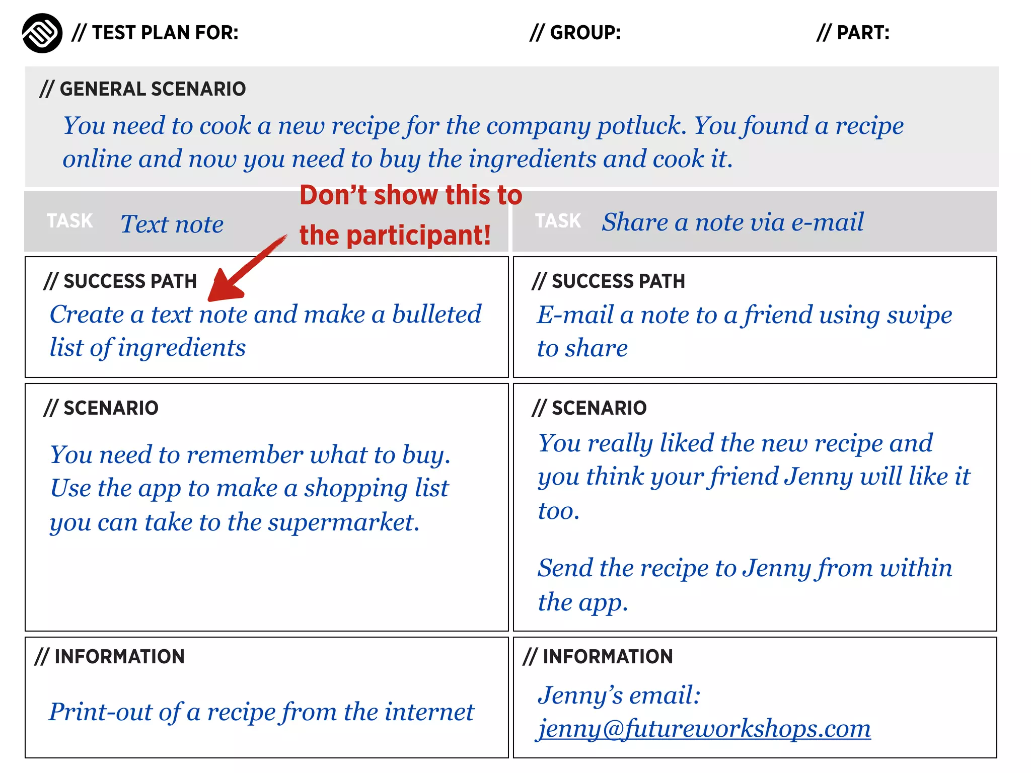 // TEST PLAN FOR:

// GROUP:

// PART:

// GENERAL SCENARIO

You need to cook a new recipe for the company potluck. You found a recipe
online and now you need to buy the ingredients and cook it.
TASK

Text note

Don’t show this to
the participant!

TASK

Share a note via e-mail

// SUCCESS PATH

// SUCCESS PATH

Create a text note and make a bulleted
list of ingredients

E-mail a note to a friend using swipe
to share

// SCENARIO

// SCENARIO

You need to remember what to buy.
Use the app to make a shopping list
you can take to the supermarket.

You really liked the new recipe and
you think your friend Jenny will like it
too.
Send the recipe to Jenny from within
the app.

// INFORMATION

Print-out of a recipe from the internet

// INFORMATION

Jenny’s email:
jenny@futureworkshops.com

 