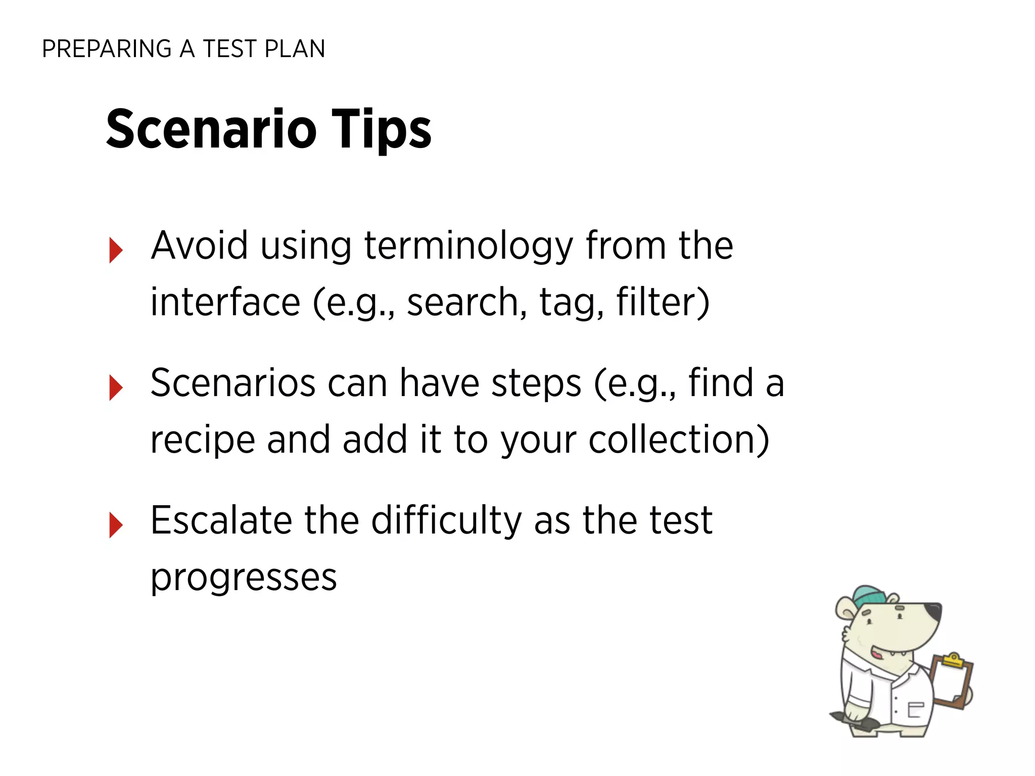 PREPARING A TEST PLAN

Scenario Tips
‣

Avoid using terminology from the
interface (e.g., search, tag, ﬁlter)

‣

Scenarios can have steps (e.g., ﬁnd a
recipe and add it to your collection)

‣

Escalate the diﬃculty as the test
progresses

 