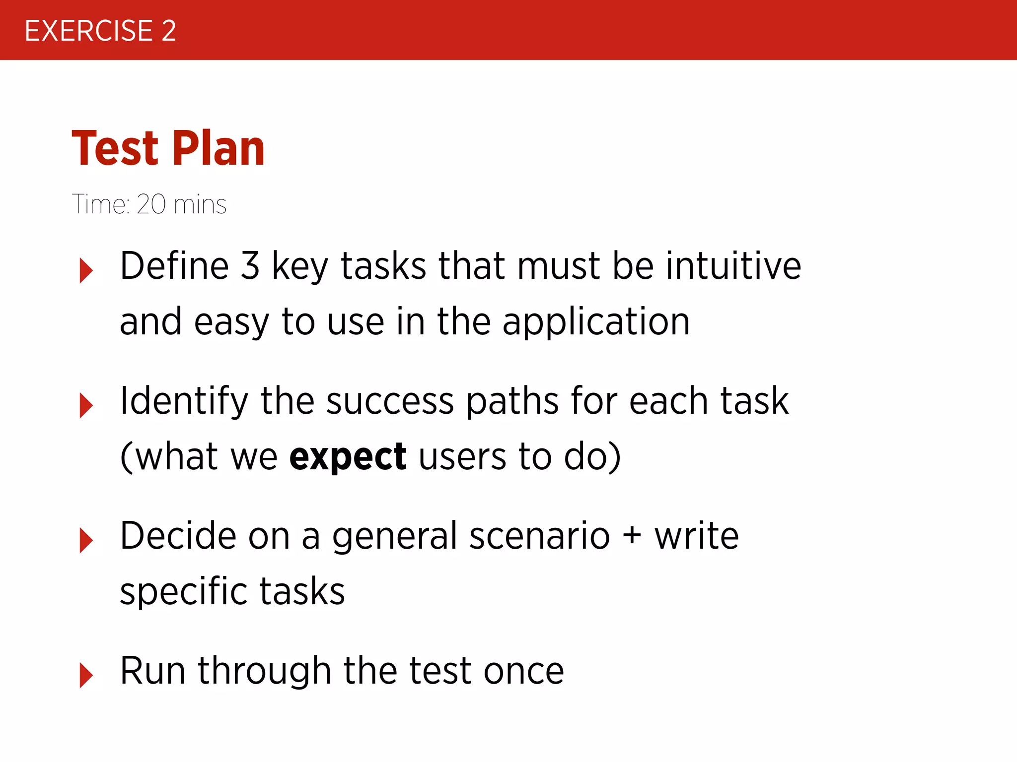 EXERCISE 2

Test Plan
Time: 20 mins

‣

Deﬁne 3 key tasks that must be intuitive
and easy to use in the application

‣

Identify the success paths for each task
(what we expect users to do)

‣

Decide on a general scenario + write
speciﬁc tasks

‣

Run through the test once

 