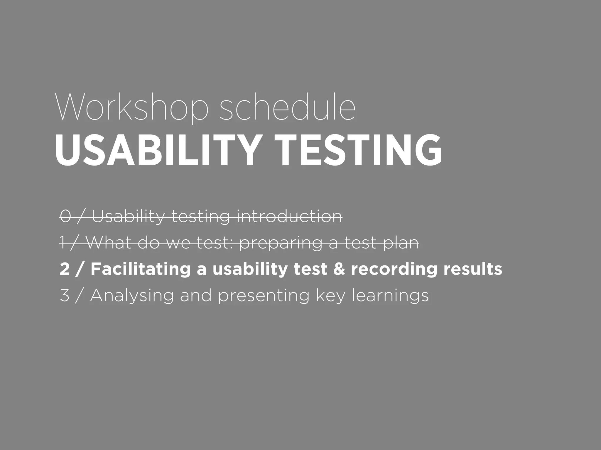 Workshop schedule

USABILITY TESTING
0 / Usability testing introduction
1 / What do we test: preparing a test plan
2 / Facilitating a usability test & recording results
3 / Analysing and presenting key learnings

 