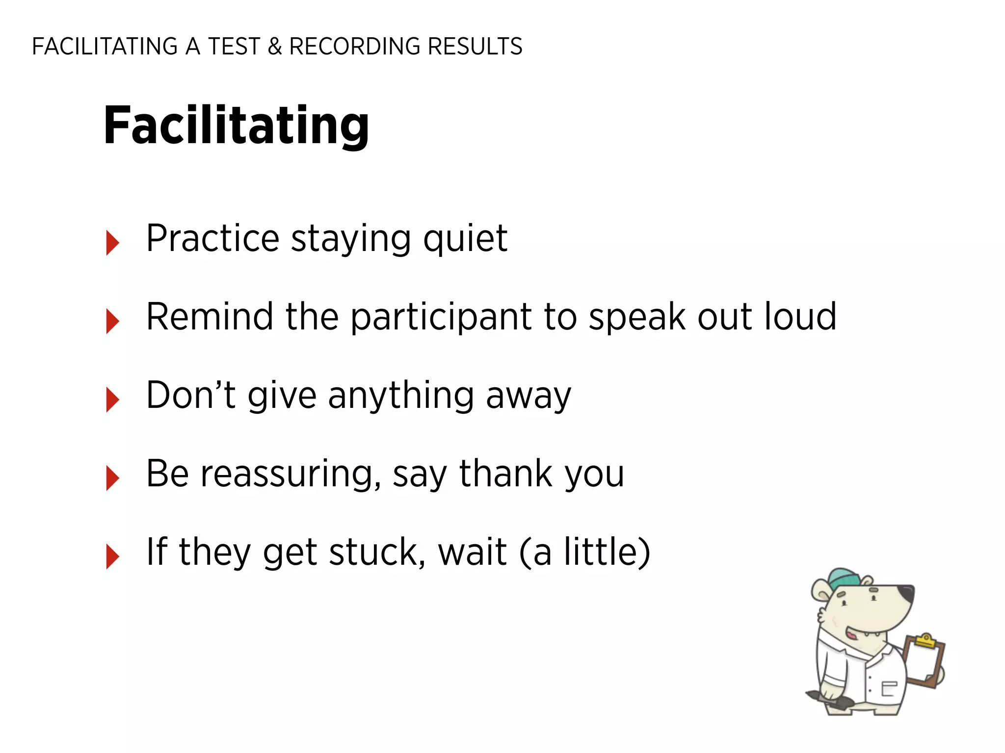 FACILITATING A TEST & RECORDING RESULTS

Facilitating
‣

Practice staying quiet

‣

Remind the participant to speak out loud

‣

Don’t give anything away

‣

Be reassuring, say thank you

‣

If they get stuck, wait (a little)

 