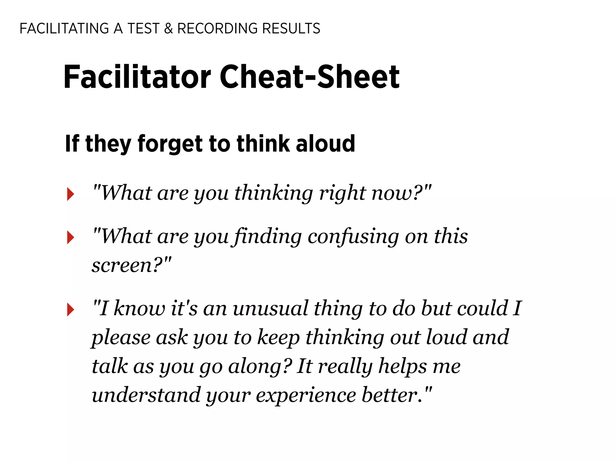 FACILITATING A TEST & RECORDING RESULTS

Facilitator Cheat-Sheet
If they forget to think aloud

‣

"What are you thinking right now?"

‣

"What are you finding confusing on this
screen?"

‣

"I know it's an unusual thing to do but could I
please ask you to keep thinking out loud and
talk as you go along? It really helps me
understand your experience better."

 