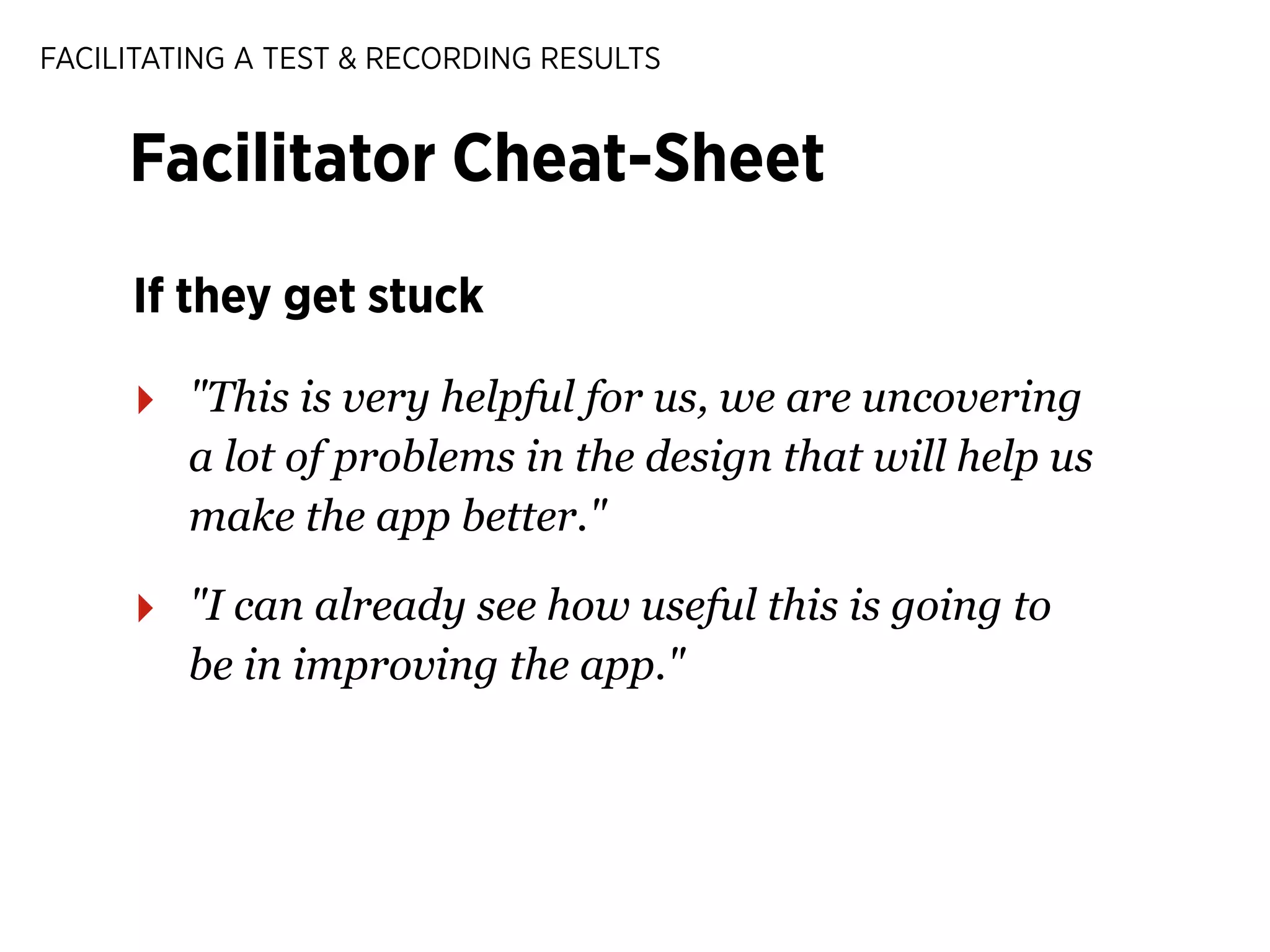FACILITATING A TEST & RECORDING RESULTS

Facilitator Cheat-Sheet
If they get stuck

‣

"This is very helpful for us, we are uncovering
a lot of problems in the design that will help us
make the app better."

‣

"I can already see how useful this is going to
be in improving the app."

 