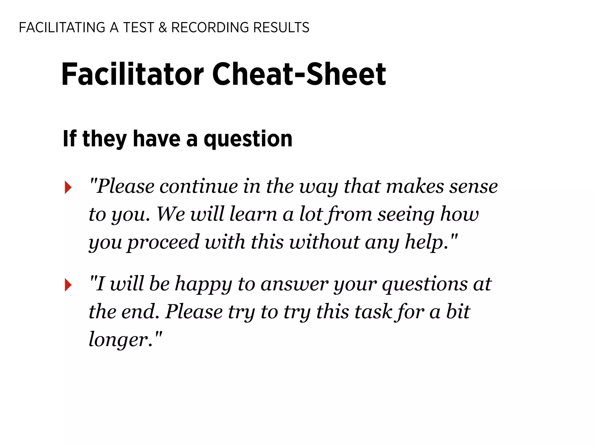 FACILITATING A TEST & RECORDING RESULTS

Facilitator Cheat-Sheet
If they have a question

‣

"Please continue in the way that makes sense
to you. We will learn a lot from seeing how
you proceed with this without any help."

‣

"I will be happy to answer your questions at
the end. Please try to try this task for a bit
longer."

 