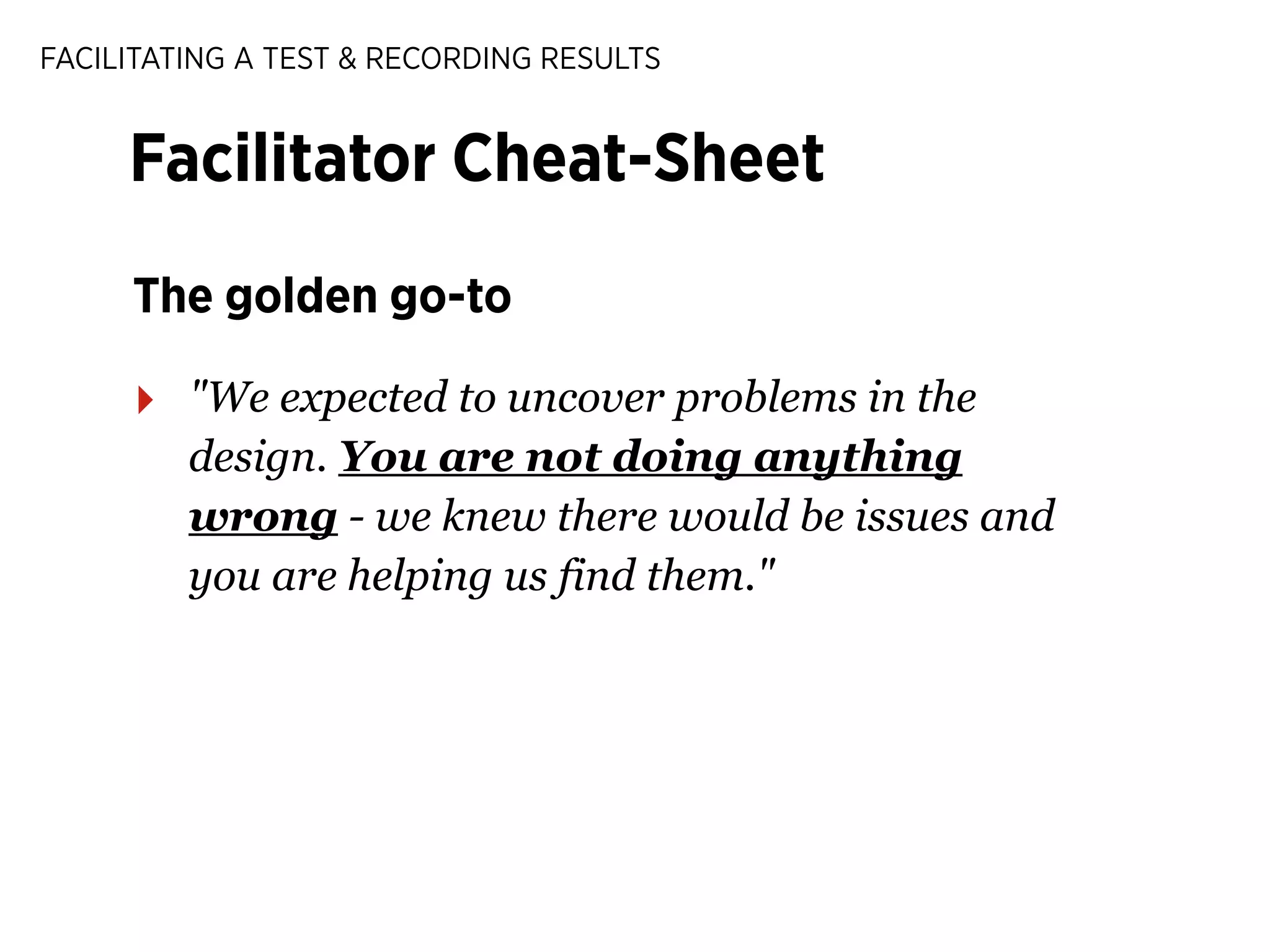 FACILITATING A TEST & RECORDING RESULTS

Facilitator Cheat-Sheet
The golden go-to

‣

"We expected to uncover problems in the
design. You are not doing anything
wrong - we knew there would be issues and
you are helping us find them."

 
