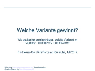 Welche Variante gewinnt?
                  Wie gut kannst du einschätzen, welche Variante im
                        Usability-Test oder A/B Test gewinnt?


                  Ein kleines Quiz fürs Barcamp Karlsruhe, Juli 2012




Silke Berz, http://blog.paulinepauline.de/, @paulinepauline
Creative Director bei http://triplesense.de/
 