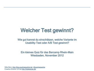 Welcher Test gewinnt?
                   Wie gut kannst du einschätzen, welche Variante im
                         Usability-Test oder A/B Test gewinnt?


                       Ein kleines Quiz für das Barcamp Rhein-Main
                                Wiesbaden, November 2012



Silke Berz, http://blog.paulinepauline.de/, @paulinepauline
Creative Director UX bei http://triplesense.de/
 