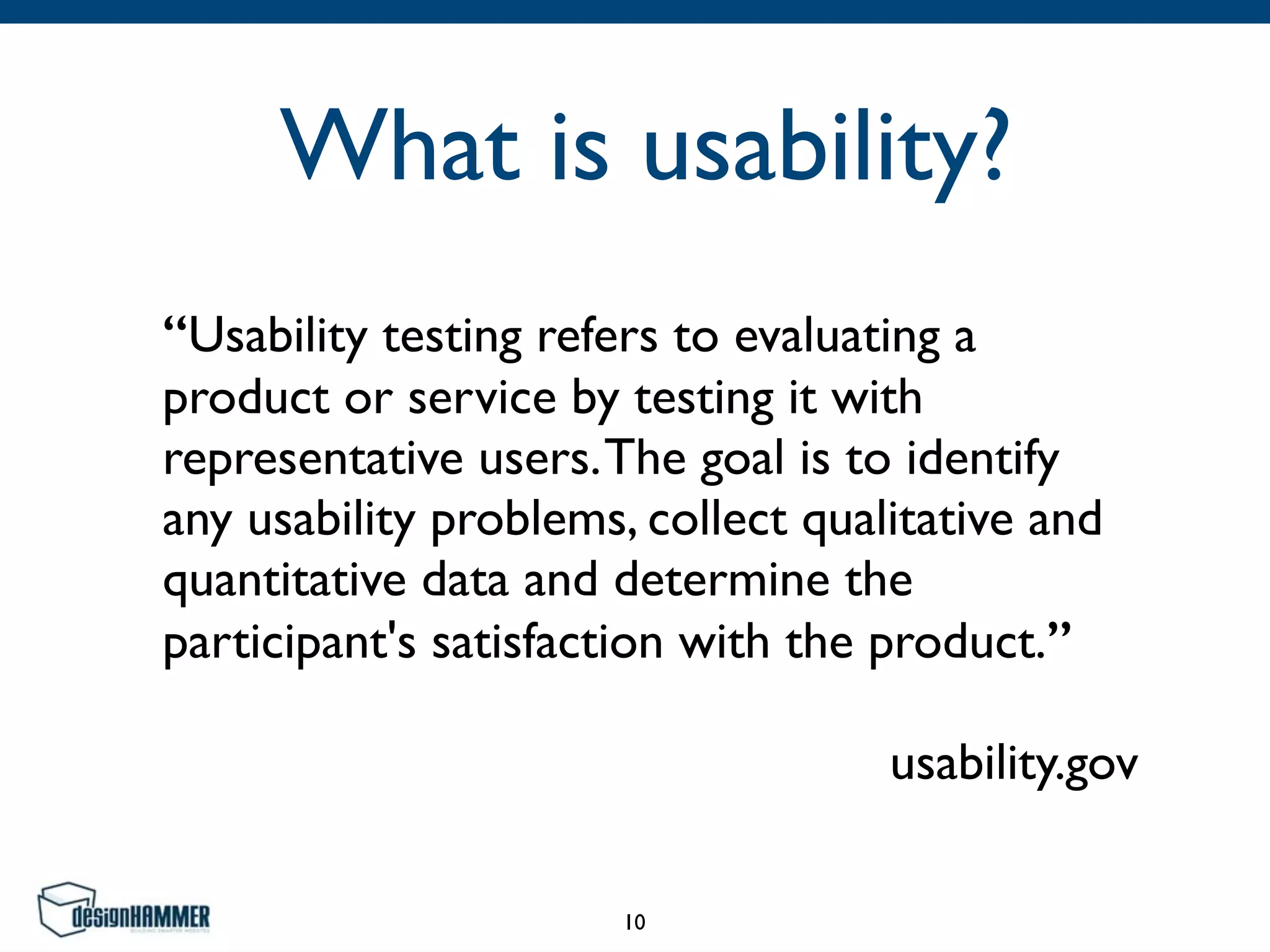 What is usability?
“Usability testing refers to evaluating a
product or service by testing it with
representative users.The goal is to identify
any usability problems, collect qualitative and
quantitative data and determine the
participant's satisfaction with the product.”	

usability.gov
10
 