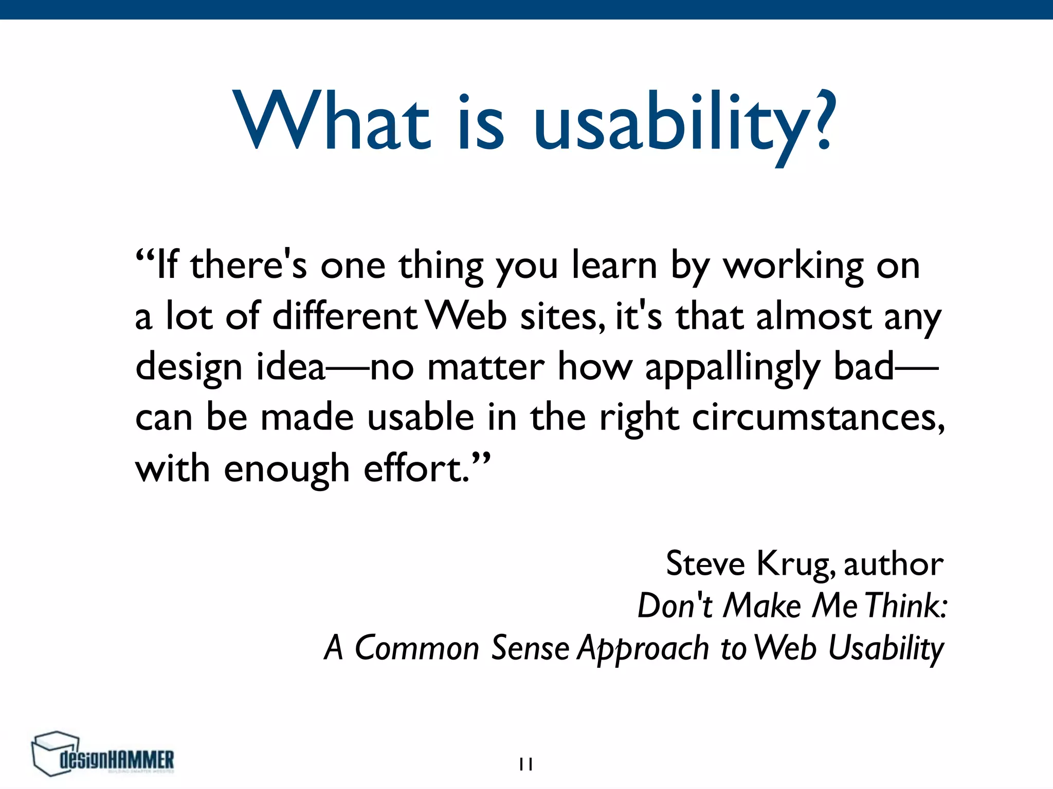 What is usability?
“If there's one thing you learn by working on
a lot of different Web sites, it's that almost any
design idea—no matter how appallingly bad—
can be made usable in the right circumstances,
with enough effort.”	

Steve Krug, author 
Don't Make MeThink:  
A Common Sense Approach toWeb Usability
11
 