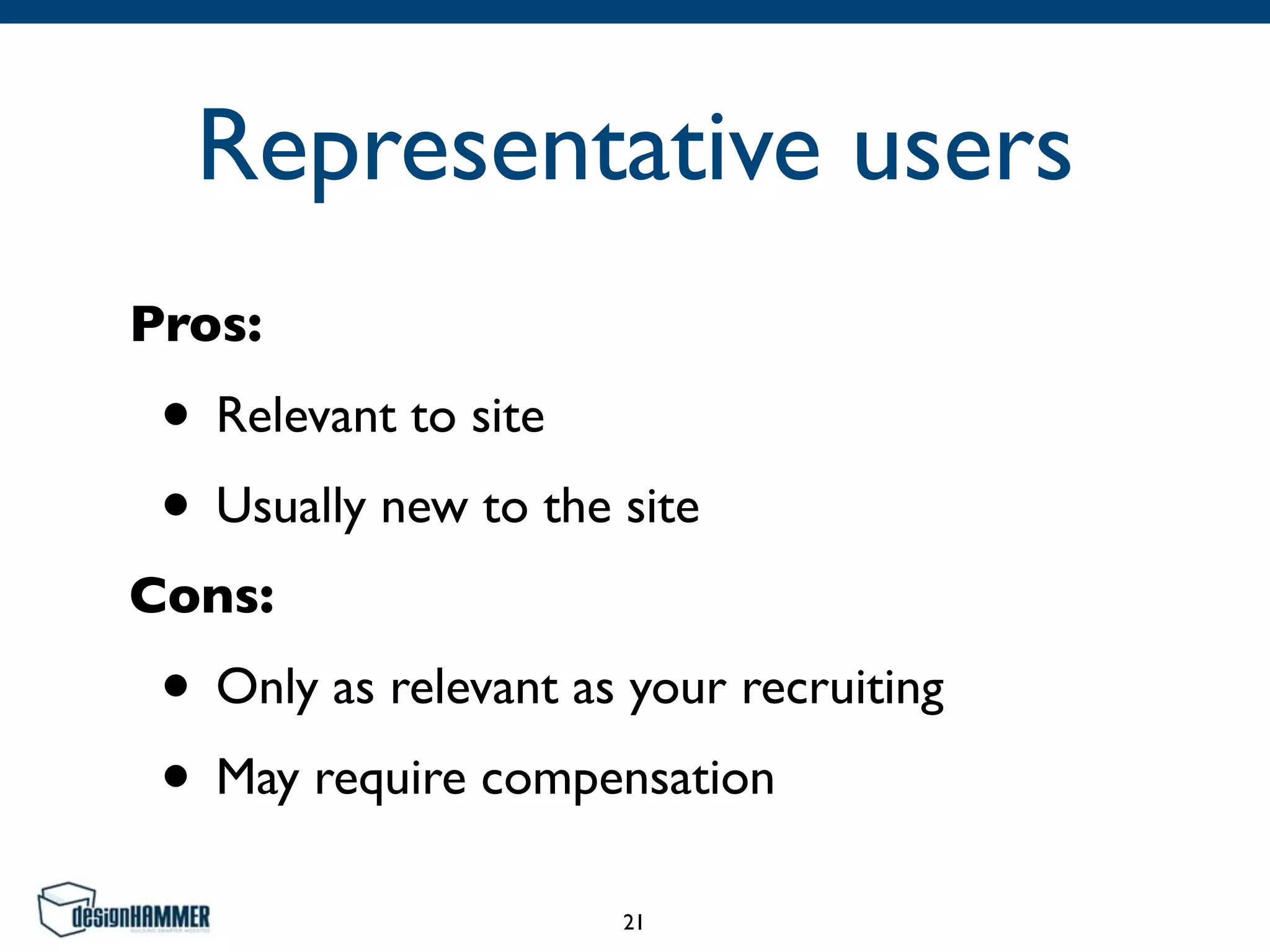 Representative users
Pros:	

• Relevant to site	

• Usually new to the site	

Cons:	

• Only as relevant as your recruiting	

• May require compensation
21
 