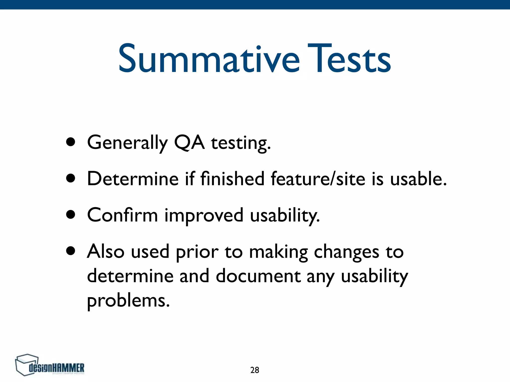 Summative Tests
• Generally QA testing.	

• Determine if ﬁnished feature/site is usable.	

• Conﬁrm improved usability.	

• Also used prior to making changes to
determine and document any usability
problems.
28
 