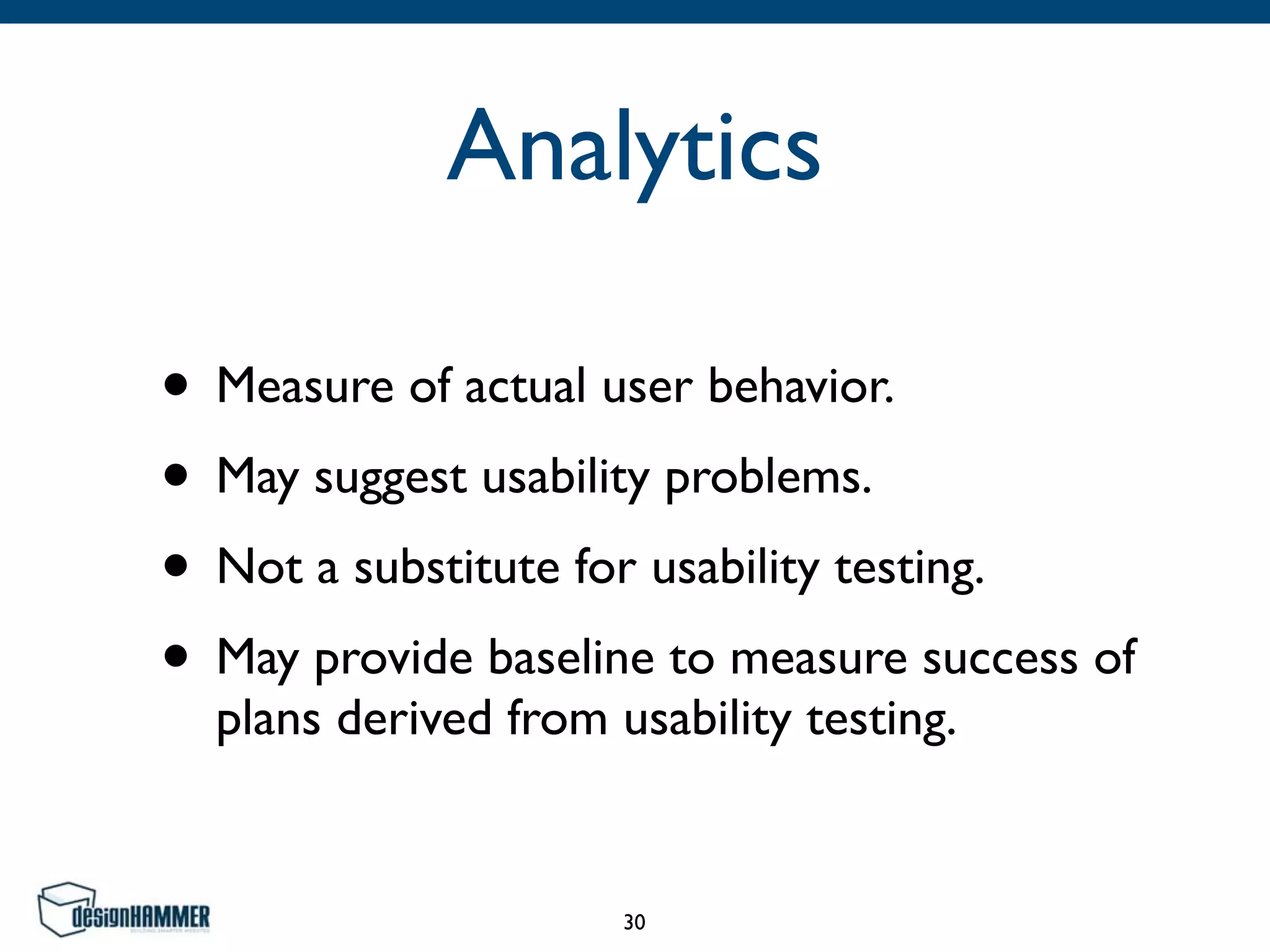 Analytics
• Measure of actual user behavior.	

• May suggest usability problems.	

• Not a substitute for usability testing.	

• May provide baseline to measure success of
plans derived from usability testing.
30
 