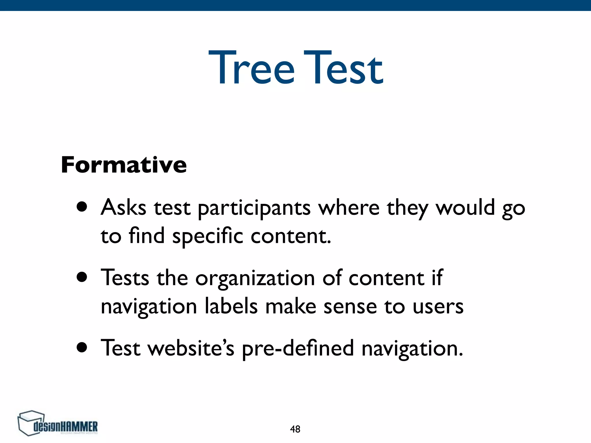 Tree Test
Formative
• Asks test participants where they would go
to ﬁnd speciﬁc content. 	

• Tests the organization of content if
navigation labels make sense to users	

• Test website’s pre-deﬁned navigation.
48
 