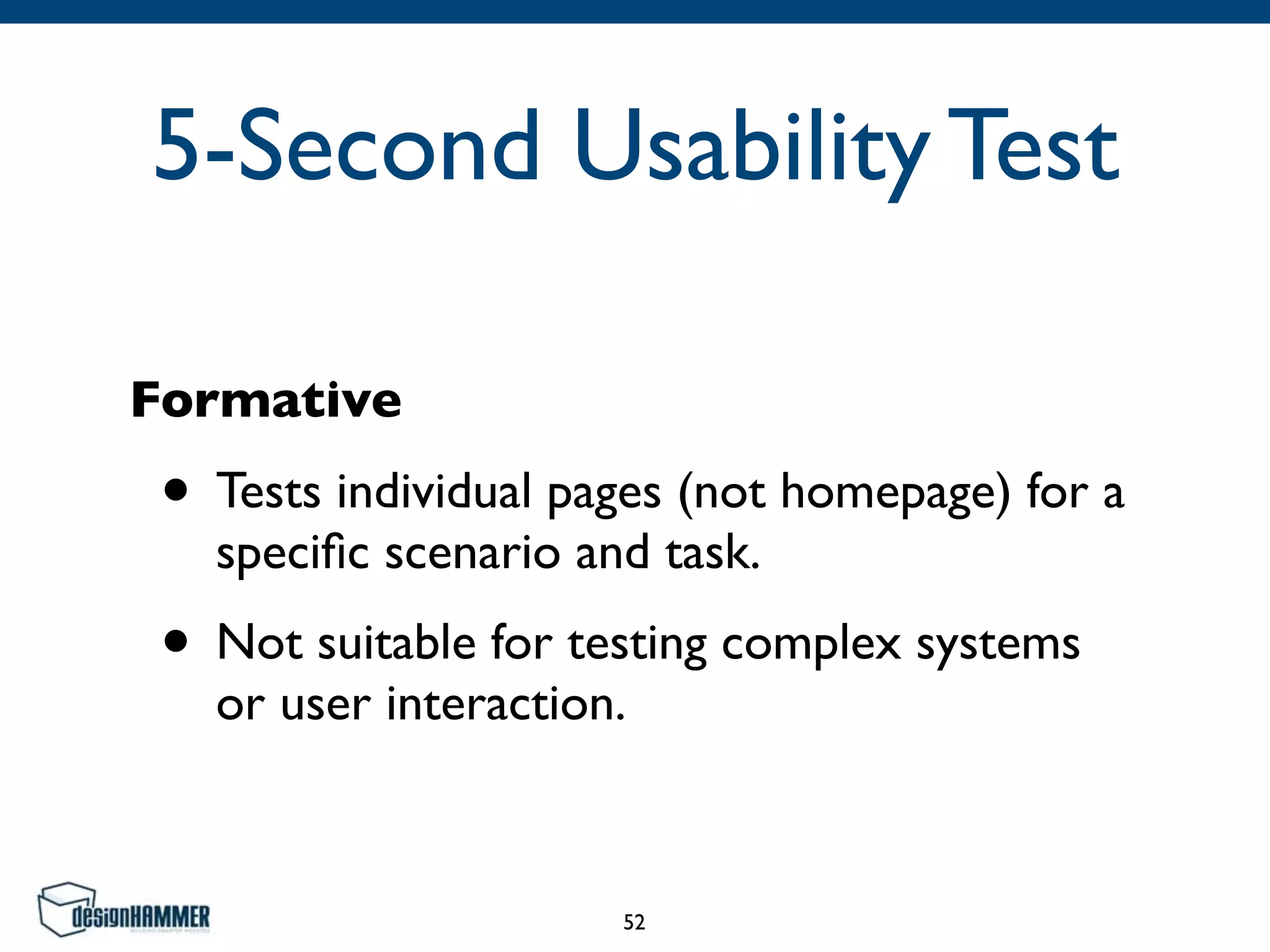 5-Second Usability Test
Formative
• Tests individual pages (not homepage) for a
speciﬁc scenario and task.	

• Not suitable for testing complex systems
or user interaction.
52
 