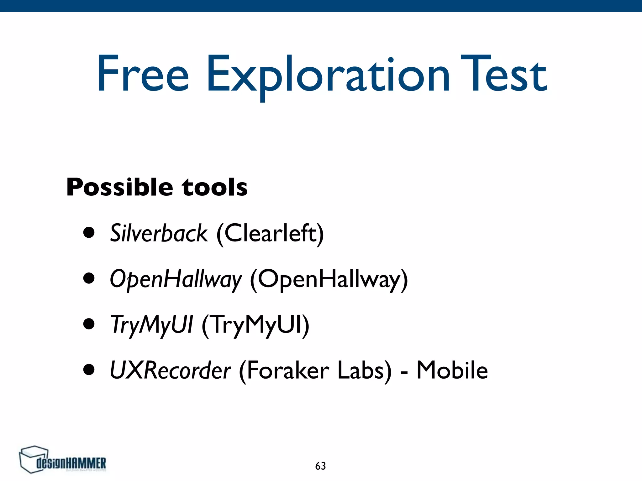 Free Exploration Test
Possible tools
• Silverback (Clearleft)	

• OpenHallway (OpenHallway)	

• TryMyUI (TryMyUI)	

• UXRecorder (Foraker Labs) - Mobile
63
 