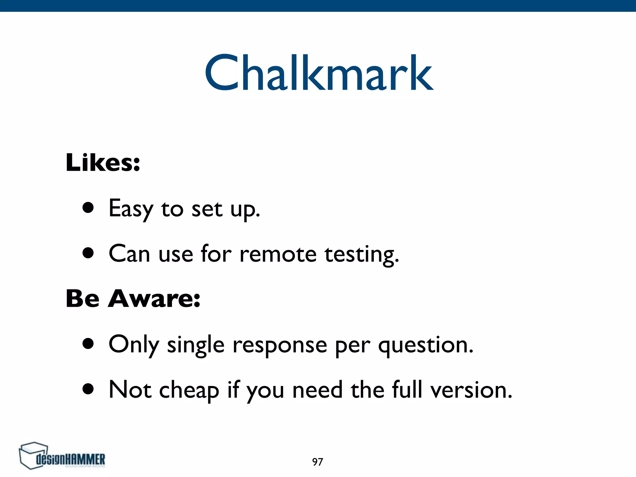 Chalkmark
Likes:	

• Easy to set up.	

• Can use for remote testing.	

Be Aware:	

• Only single response per question.	

• Not cheap if you need the full version.
97
 