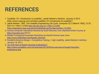 REFERENCES
1. “Usability 101: Introduction to Usability”, Jakob Nielsen’s Alertbox: January 4, 2012
(http://www.nngroup.com/articles/usability-101-introduction-to-usability/)
2. Jakob Nielsen. 1992. The Usability Engineering Life Cycle. Computer 25, 3 (March 1992), 12-22.
DOI=10.1109/2.121503 http://dx.doi.org/10.1109/2.121503
(http://ieeexplore.ieee.org/xpl/articleDetails.jsp?tp=&arnumber=121503)
3. Human-Computer Interaction lectures by Scott Klemmer, from Stanford Online Course, at
http://coursera.org (2012)
4. Mobile Prototyping Essentials Workshop, by Rachel Hinman (see more:
http://www.slideshare.net/Rachel_Hinman)
5. Parallel & Iterative Design + Competitive Testing = High Usability, Jakob Nielsen’s Alertbox:
January 18, 2011,
6. “An Overview of Expert Heuristic Evaluations”,
http://www.uxmatters.com/mt/archives/2014/06/an-overview-of-expert-heuristic-
evaluations.php
 